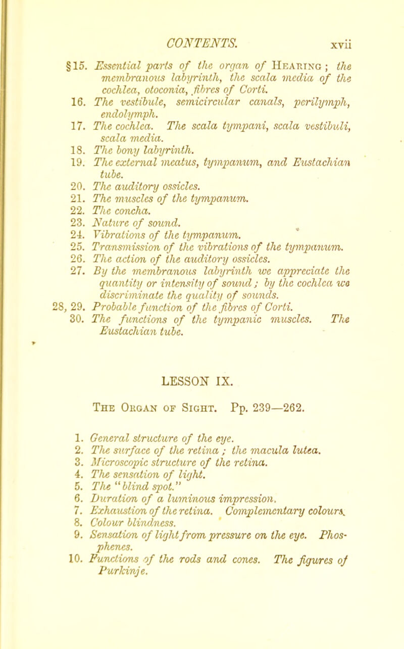 §15. Essential parts of the organ of HEARING; the membranous labyrinth, the scala media of the cochlea, otoconia, fibres of Corti. 16. The vestibule, semicircular canals, perilymph, endolymph. 17. The cochlea. The scala tympani, scala vestibuli, scala media. 18. The bony labyrinth. 19. The external meatus, tympanum, and Eustachian tube. 20. The auditory ossicles. 21. The muscles of the tympanum. 22. The concha. 23. Nature of sound. 21. Vibrations of the tympanum. 25. Transmission of the vibrations of the tympanum. 26. The action of the auditory ossicles. 27. By the membranous labyrinth we appreciate the quantity or intensity of sound ; by the cochlea wo discriminate the quality of sounds. 28, 29. Probable function of the fibres of Corti. 30. The functions of the tympanic muscles. The Eustachian tube. LESSON IX. The Okgan of Sight. Pp. 239—262. 1. General structure of the eye. 2. Tlie surface of the retina ; the macula lutea. 3. Microscopic structure of the retina. 4. The sensation of light. 5. The blind spot. 6. Duration of a luminous impression. 7. Exhaustion of the retina. Complementary colours^ 8. Colour blindness. 9. Sensation of light from pressure on the eye. Phos- phenes. 10. Functions of the rods and cones. The figures of Purlcinje.