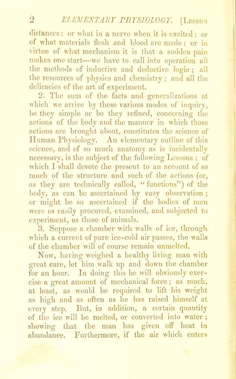 distances: or what in a nerve when it is excited : or of what materials flesh and hlood are made: or in virtue of what mechanism it is that a sudden pain makes one start—we have to call into operation all the methods of inductive and deductive logic ; all the resources of physics and chemistry ; and all the delicacies of the art of experiment. 2. The sum of the facts and generalizations at which we arrive hy these various modes of inquiry, he they simple or he they refined, concerning the actions of the hody and the manner in which those actions are brought about, constitutes the science of Human Physiology. An elementary outline of this science, and of so much anatomy as is incidentally necessary, is the subject of the following Lessons ; of which I shall devote the present to an account of so much of the structure and such of the actions (or, as they are technically called,  functions) of the body, as can be ascertained by easy observation ; or might be so ascertained if the bodies of men were as easily procured, examined, and subjected to experiment, as those of animals. 3. Suppose a chamber with walls of ice, through which a current of pure ice-cold air passes, the walls of the chamber will of course remain unmelted. Now, having weighed a healthy living man with great care, let him walk up and down the chamber for an hour. In doing this he will obviously exer- cise a great amount of mechanical force; as much, at least, as would be required to lift his weight as high and as often as he has raised himself at every step. But, in addition, a certain quantity of the ice will be melted, or converted into water ; showing that the man has given off heat in abundance. Furthermore, if the air which enters