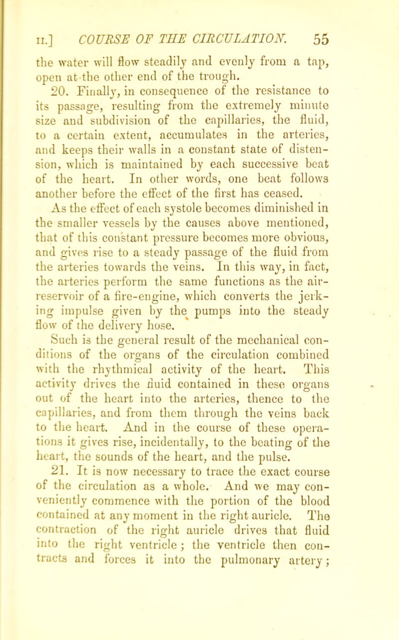 the water will flow steadily and evenly from a tap, open atthe other end of the trough. 20. Finally, in consequence of the resistance to its passage, resulting from the extremely minute size and subdivision of the capillaries, the fluid, to a certain extent, accumulates in the arteries, and keeps their walls in a constant state of disten- sion, which is maintained by each successive beat of the heart. In other words, one beat follows another before the effect of the first has ceased. As the effect of each systole becomes diminished in the smaller vessels by the causes above mentioned, that of this constant pressure becomes more obvious, and gives rise to a steady passage of the fluid from the arteries towards the veins. In this way, in fact, the arteries perform the same functions as the air- reservoir of a fire-engine, which converts the jerk- ing impulse given by the pumps into the steady flow of the delivery hose. Such is the general result of the mechanical con- ditions of the oroans of the circulation combined with the rhythmical activity of the heart. This activity drives the fluid contained in these organs out of the heart into the arteries, thence to the capillaries, and from them through the veins back to the heart. And in the course of these opera- tions it gives rise, incidentally, to the beating of the heart, the sounds of the heart, and the pulse. 21. It is now necessary to trace the exact course of the circulation as a whole. And we may con- veniently commence with the portion of the blood contained at any moment in the right auricle. The contraction of the right auricle drives that fluid into the right ventricle ; the ventricle then con- tracts and forces it into the pulmonary artery;