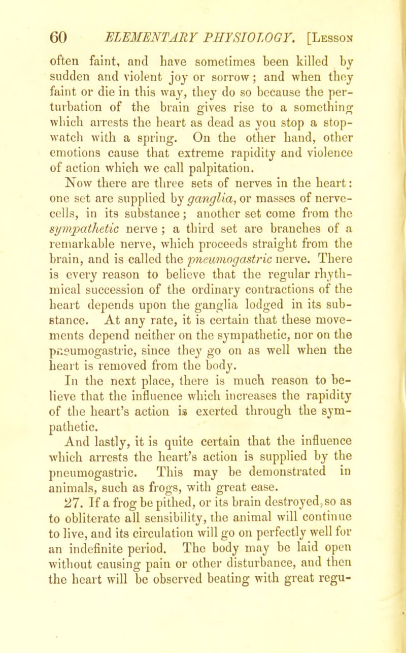 often faint, and have sometimes been killed by sudden and violent joy or sorrow; and when they faint or die in this way, they do so because the per- turbation of the brain gives rise to a something which arrests the heart as dead as you stop a stop- watch with a spring. On the other hand, other emotions cause that extreme rapidity and violence of action which we call palpitation. Now there are three sets of nerves in the heart: one set are supplied by ganglia, or masses of nerve- cells, in its substance; another set come from the sympathetic nerve ; a third set are branches of a remarkable nerve, which proceeds straight from the brain, and is called the pneumogastric nerve. There is every reason to believe that the regular rhyth- mical succession of the ordinary contractions of the heart depends upon the ganglia lodged in its sub- stance. At any rate, it is certain that these move- ments depend neither on the sympathetic, nor on the pneumogastric, since they go on as well when the heart is removed from the body. In the next place, there is much reason to be- lieve that the influence which increases the rapidity of the heart's action ia exerted through the sym- pathetic. And lastly, it is quite certain that the influence which arrests the heart's action is supplied by the pneumogastric. This may be demonstrated in animals, such as frogs, with great ease. 27. If a frog be pithed, or its brain destroyed, so as to obliterate all sensibility, the animal will continue to live, and its circulation will go on perfectly well for an indefinite period. The body may be laid open without causing pain or other disturbance, and then the heart will be observed beating with great regu-