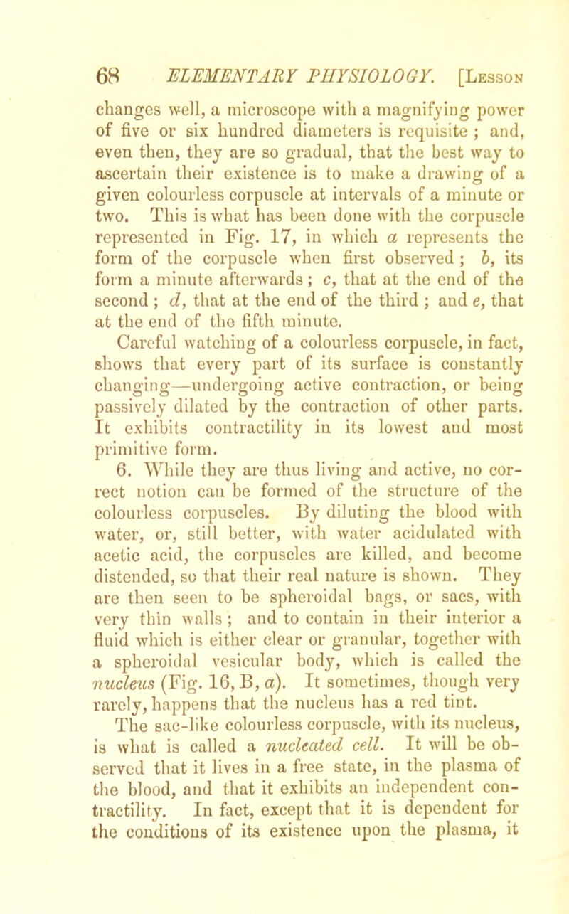 changes well, a microscope with a magnifying power of five or six hundred diameters is requisite ; and, even then, they are so gradual, that the best way to ascertain their existence is to make a drawing of a given colourless corpuscle at intervals of a minute or two. This is what has been done with the corpuscle represented in Fig. 17, in which a represents the form of the corpuscle when first observed ; b, its form a minute afterwards; c, that at the end of the second ; d, that at the end of the third ; and e, that at the end of the fifth minute. Careful watching of a colourless corpuscle, in fact, shows that every part of its surface is constantly changing—undergoing- active contraction, or being passively dilated by the contraction of other parts. It exhibits contractility in its lowest and most primitive form. 6. While they are thus living and active, no cor- rect notion can be formed of the structure of the colourless corpuscles. By diluting the blood with water, or, still better, with water acidulated with acetic acid, the corpuscles are killed, and become distended, so that their real nature is shown. They are then seen to be spheroidal bags, or sacs, with very thin walls ; and to contain in their interior a fluid which is either clear or granular, together with a spheroidal vesicular body, which is called the ■nucleus (Fig. 16, B, a). It sometimes, though very rarely, happens that the nucleus has a red tint. The sac-like colourless corpuscle, with its nucleus, is what is called a nucleated cell. It will be ob- served that it lives in a free state, in the plasma of the blood, and that it exhibits an independent con- tractility. In fact, except that it is dependent for the conditions of its existence upon the plasma, it