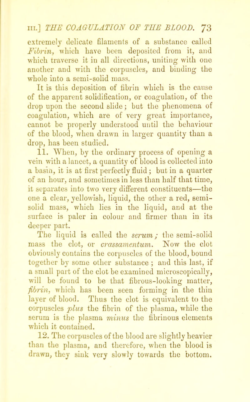 extremely delicate filaments of a substance called Fibrin, which have been deposited from it, and which traverse it in all directions, uniting with one another and with the corpuscles, and binding the whole into a semi-solid mass. It is this deposition of fibrin which is the cause of the apparent solidification, or coagulation, of the drop upon the second slide; but the phenomena of coagulation, which are of very great importance, cannot be properly understood until the behaviour of the blood, when drawn in larger quantity than a drop, has been studied. 11. When, by the ordinary process of opening a vein with a lancet, a quantity of blood is collected into a basin, it is at first perfectly fluid; but in a quarter of an hour, and sometimes in less than half that time, it separates into two very different constituents—the one a clear, yellowish, liquid, the other a red, semi- solid mass, which lies in the liquid, and at the surface is paler in colour and firmer than in its deeper part. The liquid is called the serum; the semi-solid mass the clot, or crassamentum. Now the clot obviously contains the corpuscles of the blood, bound together by some other substance ; and this last, if a small part of the clot be examined microscopically, will be found to be that fibrous-looking matter, fibrin, which has been seen forming in the thin layer of blood. Thus the clot is equivalent to the corpuscles plus the fibrin of the plasma, while the serum i3 the plasma minus the fibrinous elements which it contained. 12. The corpuscles of the blood are slightly heavier than the plasma, and therefore, when the blood is drawn, they sink very slowly towards the bottom.