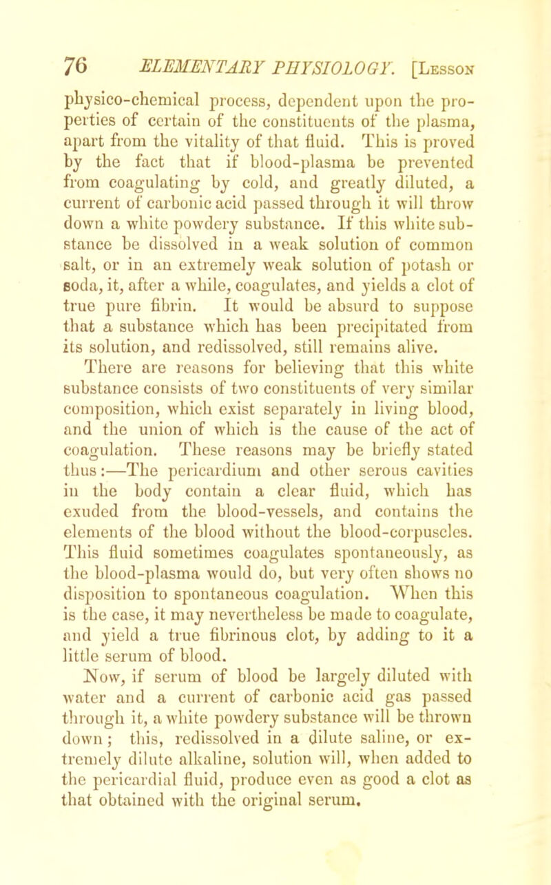 physico-chemical process, dependent upon the pro- perties of certain of the constituents of the plasma, apart from the vitality of that fluid. This is proved by the fact that if blood-plasma be prevented from coagulating by cold, and greatly diluted, a current of carbonic acid passed through it will throw down a white powdery substance. If this white sub- stance be dissolved in a weak solution of common salt, or in an extremely weak solution of potash or eoda, it, after a while, coagulates, and yields a clot of true pure fibrin. It would be absurd to suppose that a substance which has been precipitated from its solution, and redissolved, still remains alive. There are reasons for believing that this white substance consists of two constituents of very similar composition, which exist separately in living blood, and the union of which is the cause of the act of coagulation. These reasons may be briefly stated thus:—The pericardium and other serous cavities in the body contain a clear fluid, which has exuded from the blood-vessels, and contains the elements of the blood without the blood-corpuscles. This fluid sometimes coagulates spontaneously, as the blood-plasma would do, but very often shows no disposition to spontaneous coagulation. When this is the case, it may nevertheless be made to coagulate, and yield a true fibrinous clot, by adding to it a little serum of blood. Now, if serum of blood be largely diluted with water and a current of carbonic acid gas passed through it, a white powdery substance will be thrown down; this, redissolved in a dilute saline, or ex- tremely dilute alkaline, solution will, when added to the pericardial fluid, produce even as good a clot as that obtained with the original serum.
