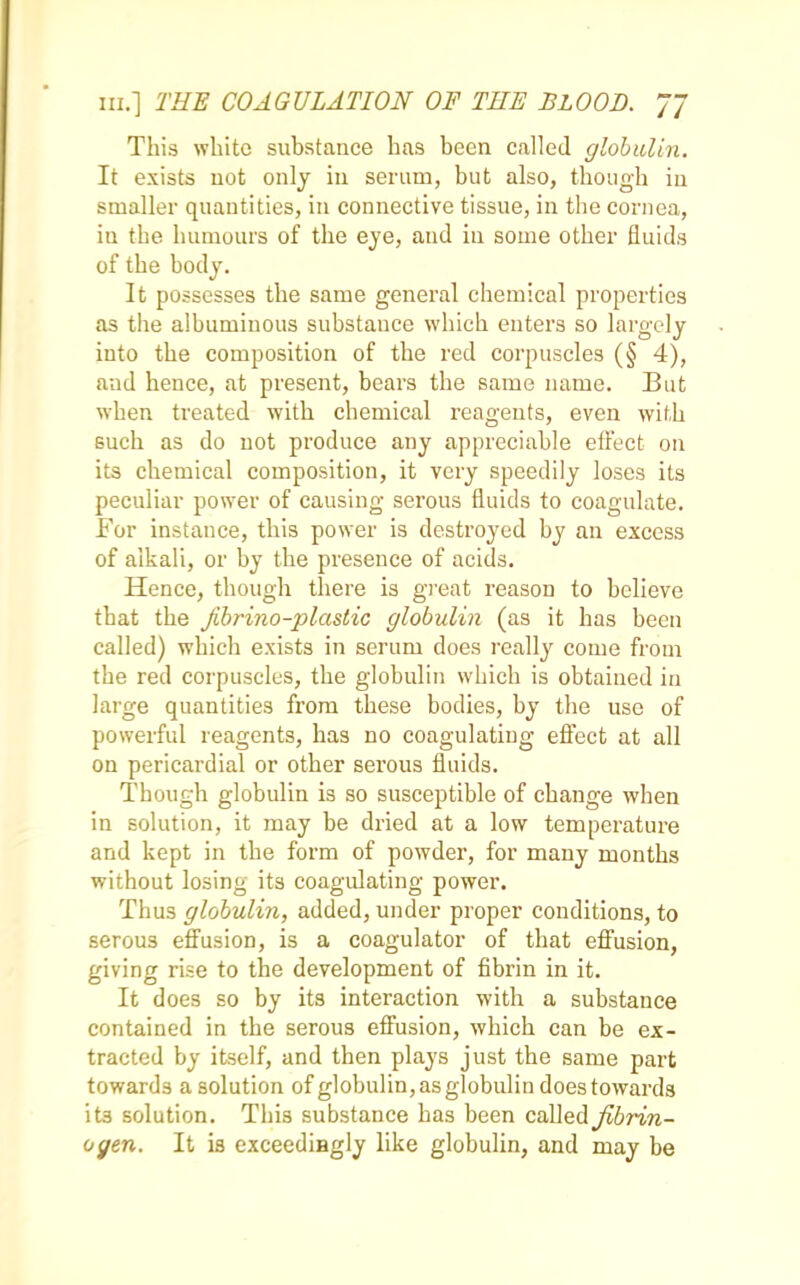 This white substance has been called globulin. It exists not only in serum, but also, though iu smaller quantities, in connective tissue, in the cornea, in the humours of the eye, and in some other fluids of the body. It possesses the same general chemical properties as the albuminous substance which enters so largely into the composition of the red corpuscles (§ 4), and hence, at present, bears the same name. But when treated with chemical reagents, even with such as do not produce any appreciable effect on its chemical composition, it very speedily loses its peculiar power of causing serous fluids to coagulate. For instance, this power is destroyed by an excess of alkali, or by the presence of acids. Hence, though there is great reason to believe that the jibrino-plastic globulin (as it has been called) which exists in serum does really come from the red corpuscles, the globulin which is obtained in large quantities from these bodies, by the use of powerful reagents, has no coagulating effect at all on pericardial or other serous fluids. Though globulin is so susceptible of change when in solution, it may be dried at a low temperature and kept in the form of powder, for many months without losing its coagulating power. Thus globulin, added, under proper conditions, to serous effusion, is a coagulator of that effusion, giving rise to the development of fibrin in it. It does so by its interaction with a substance contained in the serous effusion, which can be ex- tracted by itself, and then plays just the same part towards a solution of globulin, as globulin does towards its solution. This substance has been called fibrin- ogen. It is exceedingly like globulin, and may be