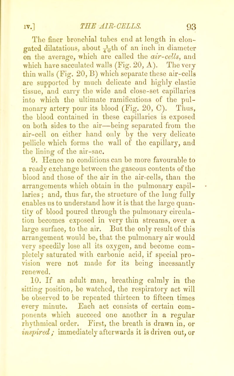 The finer bronchial tubes end at length in elon- gated dilatations, about -^th of an inch in diameter on the average, which are called the air-cells, and which have sacculated walls (Fig. 20, A). The very thin walls (Fig. 20, B) which separate these air-cells are supported by much delicate and highly elastic tissue, and carry the wide and close-set capillaries into which the ultimate ramifications of the pul- monary artery pour its blood (Fig. 20, C). Thus, the blood contained in these capillaries is exposed on both sides to the air—being separated from the air-cell on either hand only by the very delicate pellicle which forms the wall of the capillary, and the lining of the air-sac. 9. Hence no conditions can be more favourable to a ready exchange between the gaseous contents of the blood and those of the air in the air-cells, than the arrangements which obtain in the pulmonary capil- laries ; and, thus far, the structure of the lung fully enables us to understand how it is that the large quan- tity of blood poured through the pulmonary circula- tion becomes exposed in very thin streams, over a large surface, to the air. But the only result of this arrangement would be, that the pulmonary air would very speedily lose all its oxygen, and become com- pletely saturated with carbonic acid, if special pro- vision were not made for its being incessantly renewed. 10. If an adult man, breathing calmly in the sitting position, be watched, the respiratory act will be observed to be repeated thirteen to fifteen times every minute. Each act consists of certain com- ponents which succeed one another in a regular rhythmical order. First, the breath is drawn in, or inspired; immediately afterwards it is driven out, or