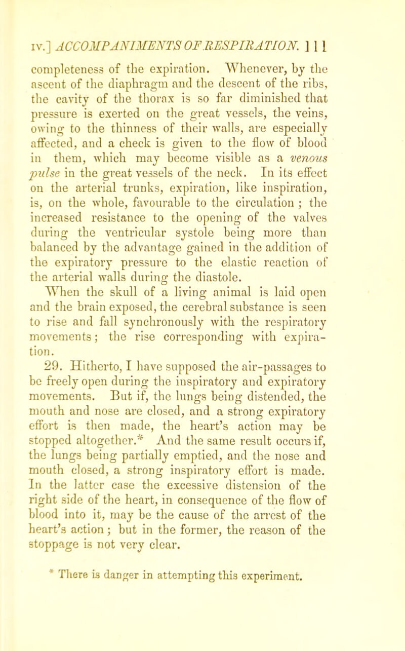 completeness of the expiration. Whenever, by the ascent of the diaphragm and the descent of the ribs, the cavity of the thorax is so far diminished that pressure is exerted on the great vessels, the veins, owing to the thinness of their walls, are especially affected, and a check is given to the flow of blood in them, which may become visible as a venous pulse in the great vessels of the neck. In its effect on the arterial trunks, expiration, like inspiration, is, on the whole, favourable to the circulation ; the increased resistance to the opening of the valves during the ventricular systole being more than balanced by the advantage gained in the addition of the expiratory pressure to the elastic reaction of the arterial walls during the diastole. When the skull of a living animal is laid open and the brain exposed, the cerebral substance is seen to rise and fall synchronously with the respiratory movements; the rise corresponding with expira- tion. 29. Hitherto, I have supposed the air-passages to be freely open during the inspiratory and expiratory movements. But if, the lungs being distended, the mouth and nose are closed, and a strong expiratory effort is then made, the heart's action may be stopped altogether.* And the same result occurs if, the lungs being partially emptied, and the nose and mouth closed, a strong inspiratory effort is made. In the latter case the excessive distension of the right side of the heart, in consequence of the flow of blood into it, may be the cause of the arrest of the heart's action; but in the former, the reason of the stoppage is not very clear. * There is danger in attempting this experiment.