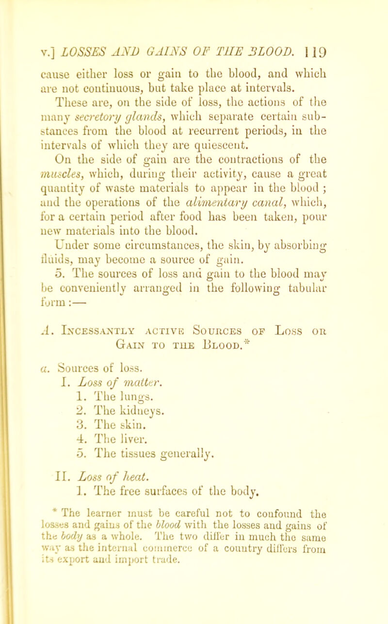 cause either loss or gain to the blood, and which are not continuous, but take place at intervals. These are, on the side of loss, the actions of the many secretory glands, which separate certain sub- stances from the blood at recurrent periods, in the intervals of which they are quiescent. On the side of gain are the contractions of the nuncles, which, during their activity, cause a great quantity of waste materials to appear in the blood ; and the operations of the alimentary canal, which, for a certain period after food has been taken, pour new materials into the blood. Under some circumstances, the skin, by absorbing fluids, may become a source of gain. 5. The sources of loss and gain to the blood may be conveniently arranged in the following tabular form:— A. Incessantly active Soujices op Loss on Gain to tiie Blood.* a. Sources of loss. I. Loss of matter. 1. The lungs. 2. The kidneys. 3. The skin. 4. The liver. 5. The tissues generally. II. Loss of heat. 1. The free surfaces of the body. * The learner must be careful not to confound the losses and gains of the blood with the losses and gains of the body as a whole. The two differ in much the same way as the internal commerce of a country differs from its export and import trade.