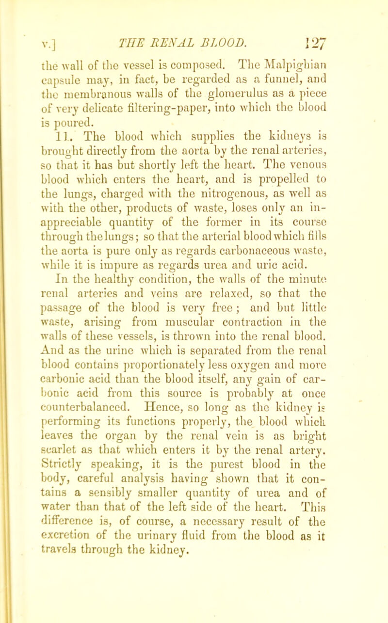 the wall of the vessel is composed. The Malpighian capsule may, in fact, be regarded as a funnel, and the membranous walls of the glomerulus as a piece of very delicate filtering-paper, into which the blood is poured. 1L The blood which supplies the kidneys is brought directly from the aorta by the renal arteries, so that it has but shortly left the heart. The venous blood which enters the heart, and is propelled to the lungs, charged with the nitrogenous, as well as with the other, products of waste, loses only an in- appreciable quantity of the former in its course through tbeluno-s; so that the arterial blood which fills the aorta is pure only as regards carbonaceous waste, while it is impure as regards urea and uric acid. In the healthy condition, the walls of the minute renal arteries and veins are relaxed, so that the passage of the blood is very free ; and but little waste, arising from muscular contraction in the walls of these vessels, is thrown into the renal blood. And as the urine which is separated from the renal blood contains proportionately less oxygen and mot e carbonic acid than the blood itself, any gain of car- bonic acid from this source is probably at once counterbalanced. Hence, so long as the kidney is performing its functions properly, the blood which leaves the organ by the renal vein is as bright scarlet as that which enters it by the renal artery. Strictly speaking, it is the purest blood in the body, careful analysis having shown that it con- tains a sensibly smaller quantity of urea and of water than that of the left side of the heart. This difference i3, of course, a necessary result of the excretion of the urinary fluid from the blood as it travels through the kidney.