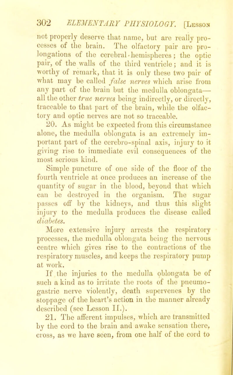 not properly deserve that name, but are really pro- cesses of the brain. The olfactory pair are pro- longations of the cerebral • hemispheres ; the optic pair, of the walls of the third ventricle; and it is worthy of remark, that it is only these two pair of what may be called false nerves which arise from any part of the brain but the medulla oblongata— all the other true nerves being indirectly, or directly, traceable to that part of the brain, while the olfac- tory and optic nerves are not so traceable. 20. As might be expected from this circumstance alone, the medulla oblongata is an extremely im- portant part of the cerebro-spinal axis, injury to it giving rise to immediate evil consequences of the most serious kind. Simple puncture of one side of the floor of the fourth ventricle at once produces an increase of the quantity of sugar in the blood, beyond that which can be destroyed in the organism. The sugar passes off by the kidneys, and thus this slight injury to the medulla produces the disease called diabetes. More extensive injury arrests the respiratory processes, the medulla oblongata being the nervous centre which gives rise to the contractions of the respiratory muscles, and keeps the respiratory pump at work. If the injuries to the medulla oblongata be of such a kind as to irritate the roots of the pneumo- gastric nerve violently, death supervenes by the stoppage of the heart's action in the manner already described (see Lesson II.). 21. The afferent impulses, which are transmitted by the cord to the brain and awake sensation there, cross, as we have seen, from one half of the cord to