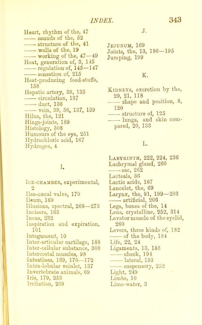 Heart, rhythm of the, 47 sounds of the, 52 structure of the, 41 walls of the. 19 working of the, 47—49 Heat, generation of, 3, 145 regulation of, 145—147 sensation of, 215 Heat-producing food-stuffs, 158 Hepatic artery, 39, 135 circulation, 137 ■ duct, 136 vein, 39, 56, 137, 139 Hilus, the, 121 Hinge-joints, 189 Histology, 308 Humours of the eye, 251 Hydrochloric acid, 167 Hydrogen, 4 I. Ice-chamber, experimental, 2 Ileo-C£ecal valve, 170 Ileum, 169 Illusions, spectral, 268—273 Incisors, 163 Incus, 232 Inspiration and expiration, 101 Integument, 10 Inter-articular cartilage, 188 Inter-cellular substance, 308 Intercostal muscles, 98 Intestines, 169, 170—172 Intra-lobular veinlet, 137 Invertebrate animals, 69 Iris, 179, 253 Irritation, 209 J. Jejunum, 169 Joints, the, 13, 186—195 Jumping, 199 K. Kidneys, excretion by the, 20, 21, 118 ■ shape and position, 8, 120 structure of, 125 lungs, and skiu com- pared, 20, 133 L. Labyrinth, 222, 224, 236 Lachrymal gland, 260 -sac, 262 Lacteals, 36 Lactic acids, 167 Lancelet, the, 69 Larynx, the, 91, 199—203 artificial, 206 Legs, bones of the, 14 Lens, crystalline, 252, 314 Levator muscle of the eyelid, 260 Levers, three kinds of, 182 of the bodv, 184 Life, 22, 24 Ligaments, 13, 188 check, 194 lateral, 193 ■ suspensory, 252 Light, 249 Limbs, 10 Lime-water, 3