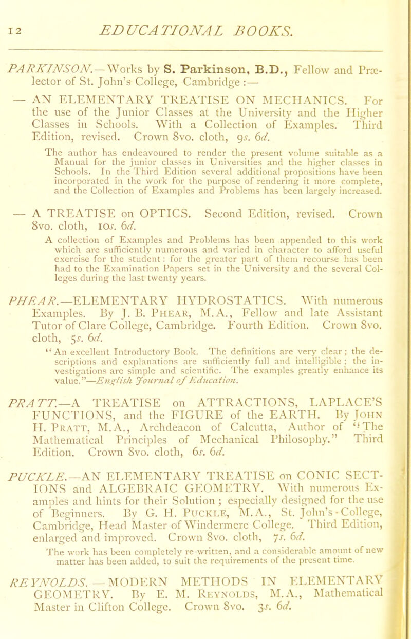 PARKINSOM. — Works by S. Parkinson, B.D., Fellow and Pre- lector of St. John's College, Cambridge :— — AN ELEMENTARY TREATISE ON MECHANICS. For the use of the Junior Classes at the University and the Higher Classes in Schools. With a Collection of Examples. Third Edition, revised. Crown 8vo. cloth, gs. 6d. The author has endeavoured to render the present volume suitable as a Manual for the junior classes in Universities and the higher classes in Schools. In the Third Edition several additional propositions have been incorporated in the work for the purpose of rendering it more complete, and the Collection of Examples and Problems has been largely increased. — A TREATISE on OPTICS. Second Edition, revised. Crown 8vo. cloth, 10s. 6d. A collection of Examples and Problems has been appended to this work which are sufficiently numerous and varied in character to afford useful exercise for the student: for the greater part of them recourse has been had to the Examination Papers set in the University and the several Col- leges during the last twenty years. PHEAR.—ELEMENTARY HYDROSTATICS. With numerous Examples. By J. B. Phear, M.A., Fellow and late Assistant Tutor of Clare College, Cambridge. Fourth Edition. Crown 8vo. cloth, $s. 6d. An excellent Introductory Book. The definitions are very clear; the de- scriptions and explanations are sufficiently full and intelligible ; the in- vestigations are simple and scientific. The examples greatly enhance its value.—English Journal of Education. PR A TT. —A TREATISE on ATTRACTIONS, LAPLACE'S FUNCTIONS, and the FIGURE of the EARTH. By John H. Pratt, M.A., Archdeacon of Calcutta, Author of '-'The Mathematical Principles of Mechanical Philosophy. Third Edition. Crown 8vo. cloth, 6s. 6d. PUCKLE.—AN ELEMENTARY TREATISE on CONIC SECT- IONS and ALGEBRAIC GEOMETRY. With numerous Ex- amples and hints for their Solution ; especially designed for the use of Beginners. By G. H. Puckle, M. A., St. John's • College, Cambridge, Head Master of Windermere College. Third Edition, enlarged and improved. Crown Svo. cloth, js. 6d. The work has been completely re-written, and a considerable amount of new matter has been added, to suit the requirements of the present time. REYNOLDS. —MODERN METHODS IN ELEMENTARY GEOMETRY. By E. M. Reynolds, M.A., Mathematical Master in Clifton College. Crown Svo. y. 6d.