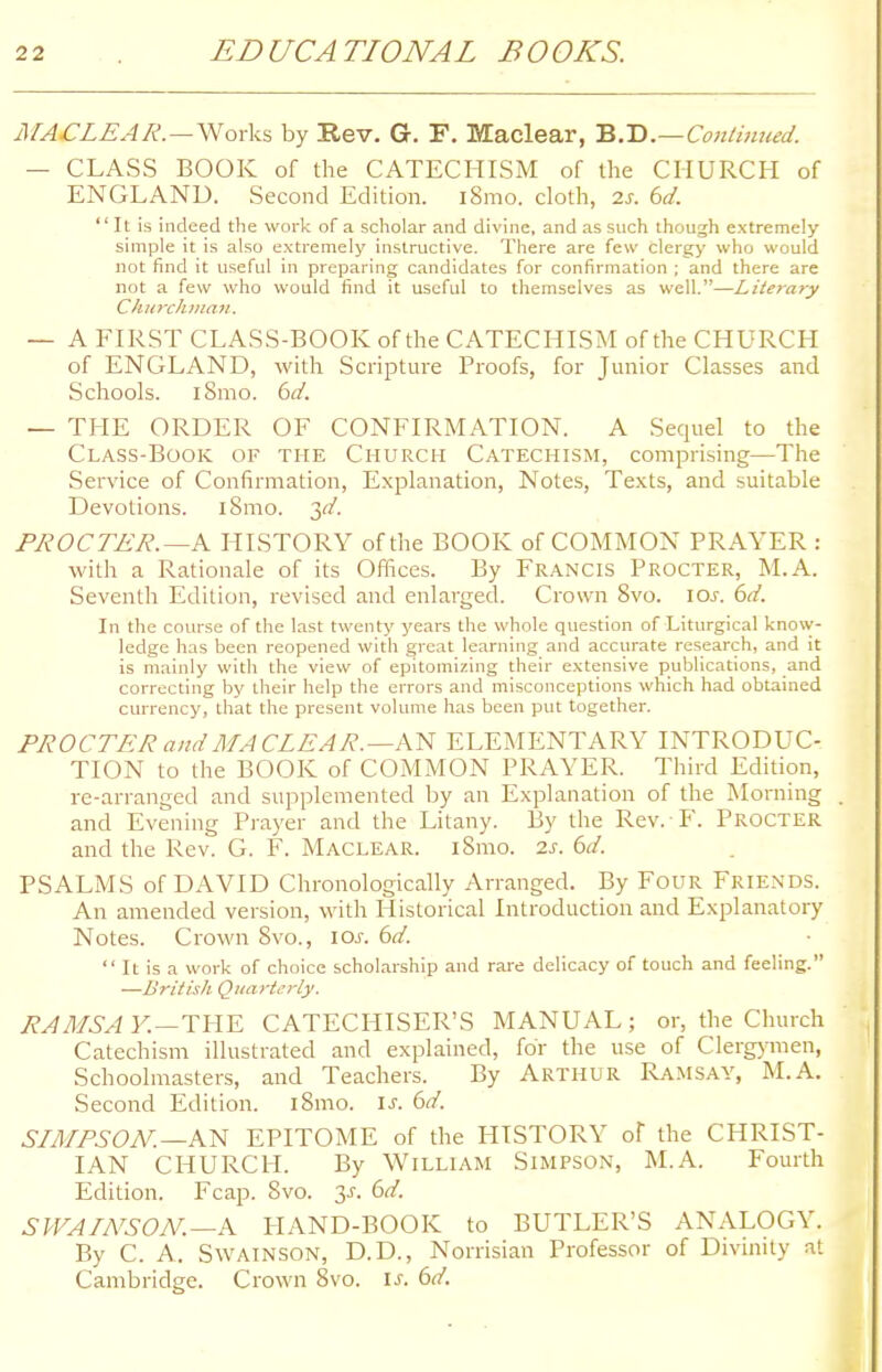 MACLEAR.—Works by Rev. G. F. Maclear, B.D.—Continued. — CLASS BOOK of the CATECHISM of the CHURCH of ENGLAND. Second Edition. i8mo. cloth, 2s. 6d.  It is indeed the work of a scholar and divine, and as such though extremely simple it is also extremely instructive. There are few clergy who would not find it useful in preparing candidates for confirmation ; and there are not a few who would find it useful to themselves as well.—Literary Churchman. — A FIRST CLASS-BOOK of the CATECHISM of the CHURCH of ENGLAND, with Scripture Proofs, for Junior Classes and Schools. i8mo. 6d. — THE ORDER OF CONFIRMATION. A Sequel to the Class-Book of the Church Catechism, comprising—The Service of Confirmation, Explanation, Notes, Texts, and suitable Devotions, i Smo. 317'. PROCTER.—A HISTORY of the BOOK of COMMON PRAYER : with a Rationale of its Offices. By Francis Procter, M.A. Seventh Edition, revised and enlarged. Crown 8vo. \os. 6d. In the course of the last twenty years the whole question of Liturgical know- ledge has been reopened with great learning and accurate research, and it is mainly with the view of epitomizing their extensive publications, and correcting by their help the errors and misconceptions which had obtained currency, that the present volume has been put together. PROCTER and MACLEAR.—AN ELEMENTARY INTRODUC- TION to the BOOK of COMMON PRAYER. Third Edition, re-arranged and supplemented by an Explanation of the Morning and Evening Prayer and the Litany. By the Rev. F. Procter and the Rev. G. F. Maclear. iSmo. is. 6d. PSALMS of DAVID Chronologically Arranged. By Four Friends. An amended version, with Historical Introduction and Explanatory Notes. Crown 8vo., iar. 6d.  It is a work of choice scholarship and rare delicacy of touch and feeling. —British Quarterly. RAMSA K—THE CATECHISER'S MANUAL ; or, the Church Catechism illustrated and explained, for the use of Clergymen, Schoolmasters, and Teachers. By Arthur Ramsay, M.A. Second Edition. i8mo. is. 6d. SIMPSON.— AN EPITOME of the HISTORY of the CHRIST- IAN CHURCH. By William Simpson, M.A. Fourth Edition. Fcap. 8vo. 3-r. 6d. SWAINSON. —A HAND-BOOK to BUTLER'S ANALOGY. By C. A. Swainson, D.D., Norrisian Professor of Divinity at Cambridge. Crown 8vo. is. 6d.