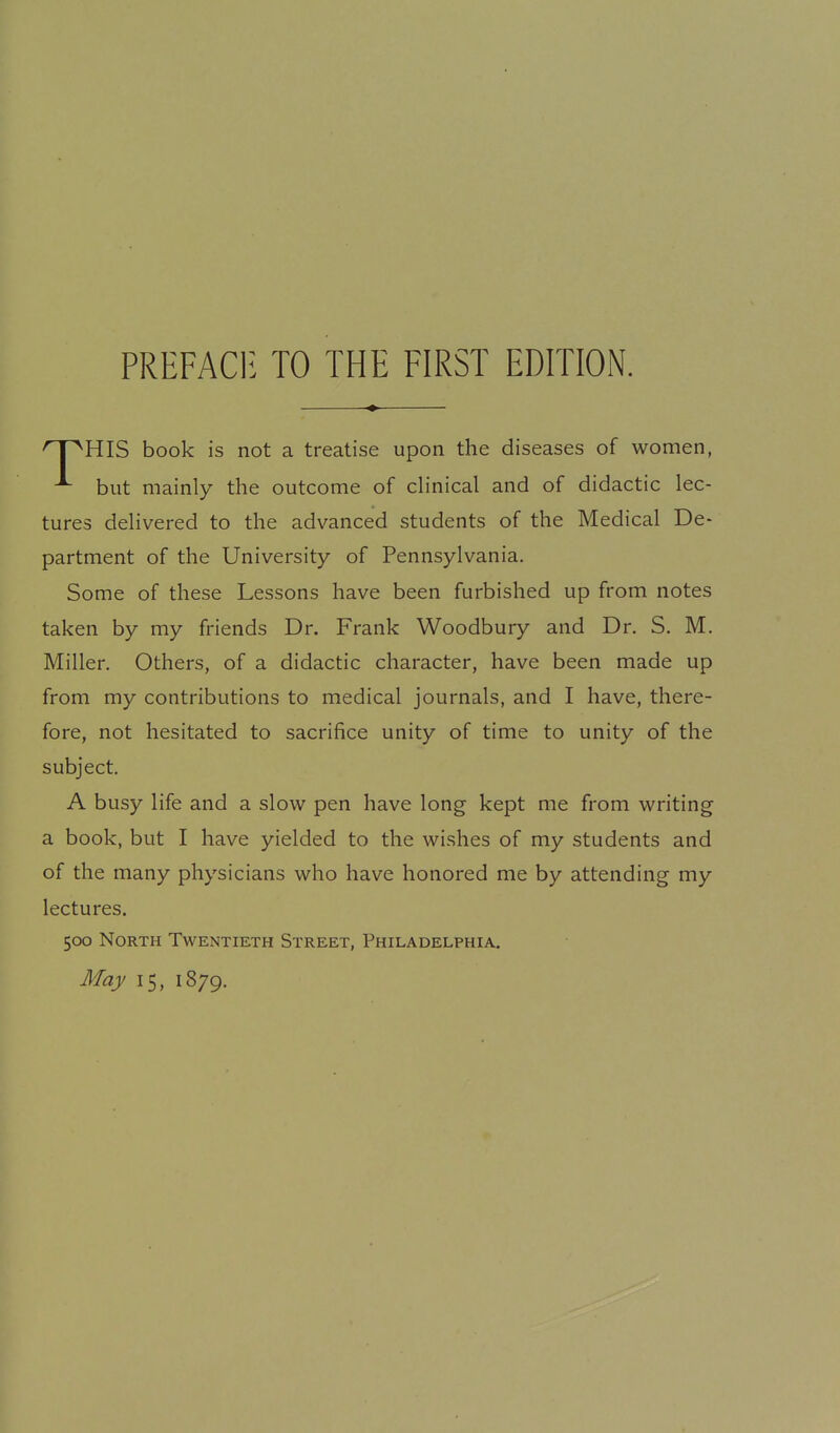PREFACli TO THE FIRST EDITION. HIS book is not a treatise upon the diseases of women, ^ but mainly the outcome of cHnical and of didactic lec- tures dehvered to the advanced students of the Medical De- partment of the University of Pennsylvania. Some of these Lessons have been furbished up from notes taken by my friends Dr. Frank Woodbury and Dr. S. M. Miller. Others, of a didactic character, have been made up from my contributions to medical journals, and I have, there- fore, not hesitated to sacrifice unity of time to unity of the subject. A busy life and a slow pen have long kept me from writing a book, but I have yielded to the wishes of my students and of the many physicians who have honored me by attending my lectures. 500 North Twentieth Street, Philadelphia, May 15, 1879.