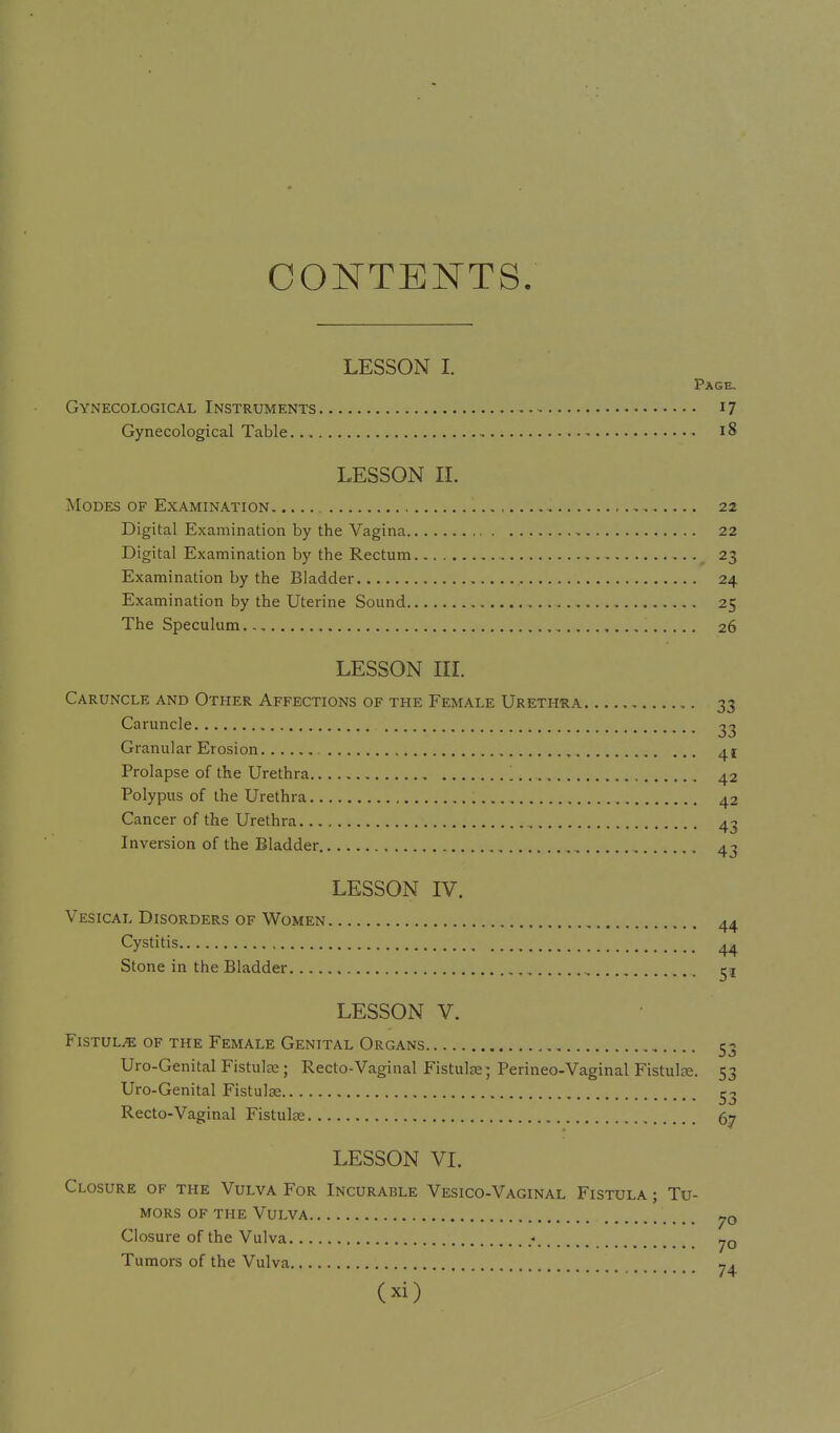CONTENTS. LESSON I, Page, Gynecological Instruments 17 Gynecological Table 18 LESSON 11. Modes of Examination , 22 Digital Examination by the Vagina 22 Digital Examination by the Rectum 23 Examination by the Bladder 24 Examination by the Uterine Sound 25 The Speculum 26 LESSON IIL Caruncle and Other Affections of the Female Urethra 33 Caruncle 23 Granular Erosion 41 Prolapse of the Urethra 42 Polypus of the Urethra 42 Cancer of the Urethra 4^ Inversion of the Bladder 4j LESSON IV. Vesical Disorders of Women 44 Cystitis 44 Stone in the Bladder LESSON V. Fistula of the Female Genital Organs 53 Uro-Genital Fistulse; Recto-Vaginal Fistulse; Perineo-Vaginal Fistulce. 53 Uro-Genital Fistulas Recto-Vaginal Fistulte 67 LESSON VL Closure of the Vulva For Incurable Vesico-Vaginal Fistula ; Tu- mors OF the Vulva Closure of the Vulva .- yo Tumors of the Vulva ^4