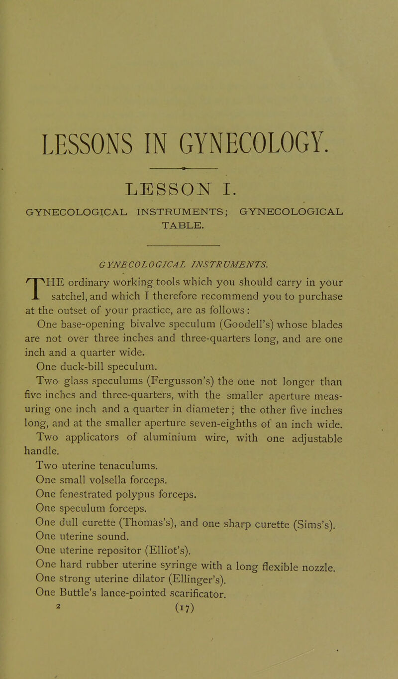 LESSONS IN GYNECOLOGY. LESSON I. GYNECOLOGICAL INSTRUMENTS; GYNECOLOGICAL TABLE. G YNECOL O GICAL INSTR UMENTS. THE ordinary working tools which you should carry in your satchel, and which I therefore recommend you to purchase at the outset of your practice, are as follows : One base-opening bivalve speculum (Goodell's) whose blades are not over three inches and three-quarters long, and are one inch and a quarter wide. One duck-bill speculum. Two glass speculums (Fergusson's) the one not longer than five inches and three-quarters, with the smaller aperture meas- uring one inch and a quarter in diameter; the other five inches long, and at the smaller aperture seven-eighths of an inch wide. Two applicators of aluminium wire, with one adjustable handle. Two uterine tenaculums. One small volsella forceps. One fenestrated polypus forceps. One speculum forceps. One dull curette (Thomas's), and one sharp curette (Sims's). One uterine sound. One uterine repositor (Elliot's). One hard rubber uterine syringe with a long flexible nozzle. One strong uterine dilator (Ellinger's). One Buttle's lance-pointed scarificator.