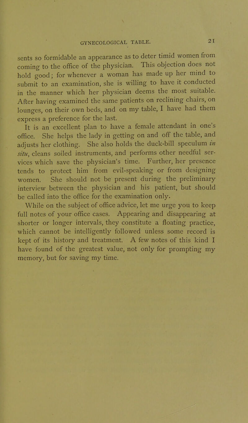 GYNECOLOGICAL TABLE. sents so formidable an appearance as to deter timid women from coming to the office of the physician. This objection does not hold good; for whenever a woman has made up her mind to submit to an examination, she is willing to have it conducted in the manner which her physician deems the most suitable. After having examined the same patients on reclining chairs, on lounges, on their own beds, and on my table, I have had them express a preference for the last. It is an excellent plan to have a female attendant in one's office. She helps the lady in getting on and off the table, and adjusts her clothing. She also holds the duck-bill speculum in situ, cleans soiled instruments, and performs other needful ser- vices which save the physician's time. Further, her presence tends to protect him from evil-speaking or from designing women. She should not be present during the preliminary interview between the physician and his patient, but should be called into the office for the examination only. While on the subject of office advice, let me urge you to keep full notes of your office cases. Appearing and disappearing at shorter or longer intervals, they constitute a floating practice, which cannot be intelligently followed unless some record is kept of its history and treatment. A few notes of this kind I have found of the greatest value, not only for prompting my memory, but for saving my time.