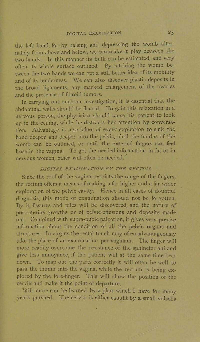 the left hand, for by raising and depressing the womb alter- nately from above and below, we can make it play between the two hands. In this manner its bulk can be estimated, and very often its whole surface outlined. By catching the womb be- tween the two hands we can get a still better idea of its mobility and of its tenderness. We can also discover plastic deposits in the broad ligaments, any marked enlargement of the ovaries and the presence of fibroid tumors. In carrying out such an investigation, it is essential that the abdominal walls should be flaccid. To gain this relaxation in a nervous person, the physician should cause his patient to look up to the ceiling, while he distracts her attention by conversa- tion. Advantage is also taken of every expiration to sink the hand deeper and deeper into the pelvis, until the fundus of the womb can be outlined, or until the external fingers can feel hose in the vagina. To get the needed information in fat or in nervous women, ether will often be needed. DIGITAL EXAMINATION BY THE RECTUM. Since the roof of the vagina restricts the range of the fingers, the rectum offers a means of making a far higher and a far wider exploration of the pelvic cavity. Hence in all cases of doubtful diagnosis, this mode of examination should not be forgotten. By it, fissures and piles will be discovered, and the nature of post-uterine growths or of pelvic effusions and deposits made out. Conjoined with supra-pubic palpation, it gives very precise information about the condition of all the pelvic organs and structures. In virgins the rectal touch may often advantageously take the place of an examination per vaginam. The finger will more readily overcome the resistance of the sphincter ani and give less annoyance, if the patient will at the same time bear down. To map out the parts correctly it will often be well to pass the thumb into the vagina, while the rectum is being ex- plored by the fore-finger. This will show the position of the cervix and make it the point of departure. Still more can be learned by a plan which I have for many years pursued. The cervix is either caught by a small volsella