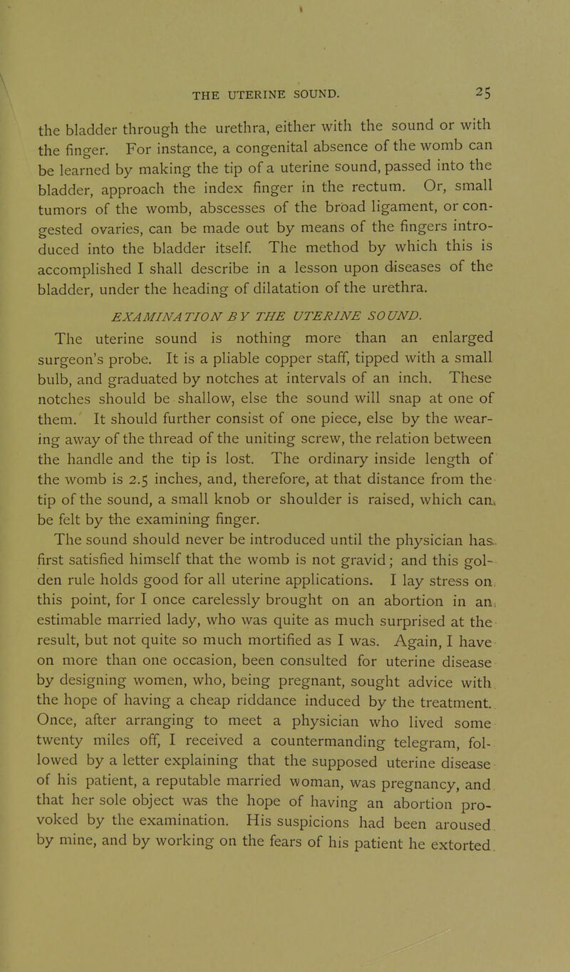 the bladder through the urethra, either with the sound or with the finger. For instance, a congenital absence of the womb can be learned by making the tip of a uterine sound, passed into the bladder, approach the index finger in the rectum. Or, small tumors of the womb, abscesses of the broad ligament, or con- gested ovaries, can be made out by means of the fingers intro- duced into the bladder itself The method by which this is accomplished I shall describe in a lesson upon diseases of the bladder, under the heading of dilatation of the urethra. EXAMINATION BY THE UTERINE SOUND. The uterine sound is nothing more than an enlarged surgeon's probe. It is a pliable copper staff, tipped with a small bulb, and graduated by notches at intervals of an inch. These notches should be shallow, else the sound will snap at one of them. It should further consist of one piece, else by the wear- ing away of the thread of the uniting screw, the relation between the handle and the tip is lost. The ordinary inside length of the womb is 2.5 inches, and, therefore, at that distance from the tip of the sound, a small knob or shoulder is raised, which can. be felt by the examining finger. The sound should never be introduced until the physician has., first satisfied himself that the womb is not gravid; and this gol- den rule holds good for all uterine applications. I lay stress on, this point, for I once carelessly brought on an abortion in an, estimable married lady, who was quite as much surprised at the result, but not quite so much mortified as I was. Again, I have on more than one occasion, been consulted for uterine disease by designing women, who, being pregnant, sought advice with, the hope of having a cheap riddance induced by the treatment. Once, after arranging to meet a physician who lived some twenty miles off, I received a countermanding telegram, fol- lowed by a letter explaining that the supposed uterine disease of his patient, a reputable married woman, was pregnancy, and. that her sole object was the hope of having an abortion pro- voked by the examination. His suspicions had been aroused, by mine, and by working on the fears of his patient he extorted.