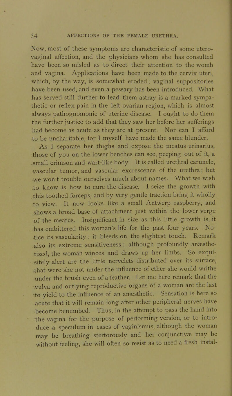 Now, most of these symptoms are characteristic of some utero- vaginal affection, and the physicians whom she has consulted have been so misled as to direct their attention to the womb and vagina. Applications have been made to the cervix uteri, which, by the way, is somewhat eroded; vaginal suppositories have been used, and even a pessary has been introduced. What has served still further to lead them astray is a marked sympa- thetic or reflex pain in the left ovarian region, which is almost always pathognomonic of uterine disease. I ought to do them the further justice to add that they saw her before her sufferings had become as acute as they are at present. Nor can I afford to be uncharitable, for I myself have made the same blunder. As I separate her thighs and expose the meatus urinarius, .those of you on the lower benches can see, peeping out of it, a .small crimson and wart-like body. It is called urethral caruncle, vascular tumor, and vascular excrescence of the urethra; but we won't trouble ourselves much about names. What we wish to know is how to cure the disease. I seize the growth with this toothed forceps, and by very gentle traction bring it wholly to view. It now looks like a small Antwerp raspberry, and shows a broad base of attachment just within the lower verge of the meatus. Insignificant in size as this little growth is, it •has embittered this woman's life for the past four years. No- tice its vascularity: it bleeds on the slightest touch. Remark also its extreme sensitiveness: although profoundly ansesthe- .tized, the woman winces and draws up her limbs. So exqui- sitely alert are the little nervelets distributed over its surface, .that were she not under the influence of ether she would writhe under the brush even of a feather. Let me here remark that the vulva and outlying reproductive organs of a woman are the last vto yield to the influence of an anaesthetic. Sensation is here so acute that it will remain long after other peripheral nerves have become benumbed. Thus, in the attempt to pass the hand into the vagina for the purpose of performing version, or to intro- duce a speculum in cases of vaginismus, although the woman may be breathing stertorously and her conjunctivae may be without feeling, she will often so resist as to need a fresh instal-