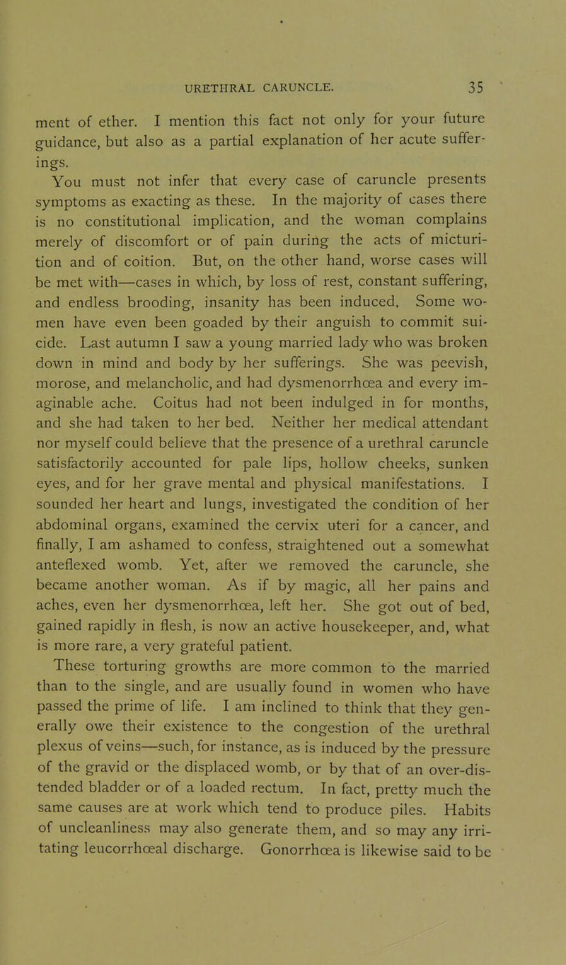 ment of ether. I mention this fact not only for your future guidance, but also as a partial explanation of her acute suffer- ings. You must not infer that every case of caruncle presents symptoms as exacting as these. In the majority of cases there is no constitutional implication, and the woman complains merely of discomfort or of pain during the acts of micturi- tion and of coition. But, on the other hand, worse cases will be met with—cases in which, by loss of rest, constant suffering, and endless brooding, insanity has been induced. Some wo- men have even been goaded by their anguish to commit sui- cide. Last autumn I saw a young married lady who was broken down in mind and body by her sufferings. She was peevish, morose, and melancholic, and had dysmenorrhoea and every im- aginable ache. Coitus had not been indulged in for months, and she had taken to her bed. Neither her medical attendant nor myself could believe that the presence of a urethral caruncle satisfactorily accounted for pale lips, hollow cheeks, sunken eyes, and for her grave mental and physical manifestations. I sounded her heart and lungs, investigated the condition of her abdominal organs, examined the cervix uteri for a cancer, and finally, I am ashamed to confess, straightened out a somewhat anteflexed womb. Yet, after we removed the caruncle, she became another woman. As if by magic, all her pains and aches, even her dysmenorrhoea, left her. She got out of bed, gained rapidly in flesh, is now an active housekeeper, and, what is more rare, a very grateful patient. These torturing growths are more common to the married than to the single, and are usually found in women who have passed the prime of life. I am inclined to think that they gen- erally owe their existence to the congestion of the urethral plexus of veins—such, for instance, as is induced by the pressure of the gravid or the displaced womb, or by that of an over-dis- tended bladder or of a loaded rectum. In fact, pretty much the same causes are at work which tend to produce piles. Habits of uncleanliness may also generate them, and so may any irri- tating leucorrhoeal discharge. Gonorrhoea is likewise said to be