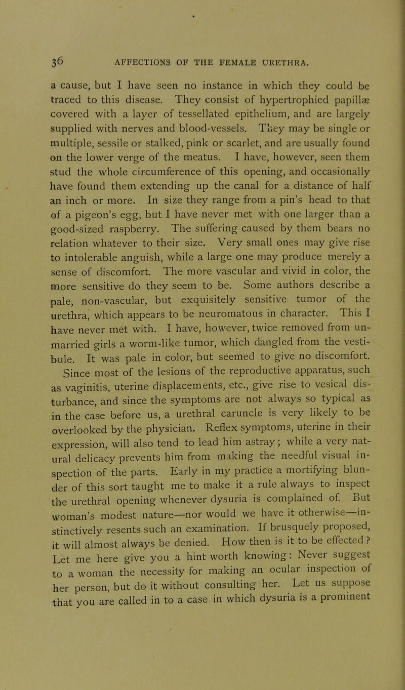 a cause, but I have seen no instance in which they could be traced to this disease. They consist of hypertrophied papillae covered with a layer of tessellated epithelium, and are largely supplied with nerves and blood-vessels. They may be single or multiple, sessile or stalked, pink or scarlet, and are usually found on the lower verge of the meatus. I have, however, seen them stud the whole circumference of this opening, and occasionally have found them extending up the canal for a distance of half an inch or more. In size they range from a pin's head to that of a pigeon's egg, but I have never met with one larger than a good-sized raspberry. The suffering caused by them bears no relation whatever to their size. Very small ones may give rise to intolerable anguish, while a large one may produce merely a sense of discomfort. The more vascular and vivid in color, the more sensitive do they seem to be. Some authors describe a pale, non-vascular, but exquisitely sensitive tumor of the urethra, which appears to be neuromatous in character. This I have never met with. I have, however, twice removed from un- married girls a worm-like tumor, which dangled from the vesti- bule. It was pale in color, but seemed to give no discomfort. Since most of the lesions of the reproductive apparatus, such as vaginitis, uterine displacements, etc., give rise to vesical dis- turbance, and since the symptoms are not always so typical as in the case before us, a urethral caruncle is very likely to be overlooked by the physician. Reflex symptoms, uterine in their expression, will also tend to lead him astray; while a very nat- ural delicacy prevents him from making the needful visual in- spection of the parts. Early in my practice a mortifying blun- der of this sort taught me to make it a rule always to inspect the urethral opening whenever dysuria is complained of. But woman's modest nature—nor would we have it otherwise—in- stinctively resents such an examination. If brusquely proposed, it will almost always be denied. How then is it to be effected ? Let me here give you a hint worth knowing: Never suggest to a woman the necessity for making an ocular inspection of her person, but do it without consulting her. Let us suppose that you are called in to a case in which dysuria is a prominent