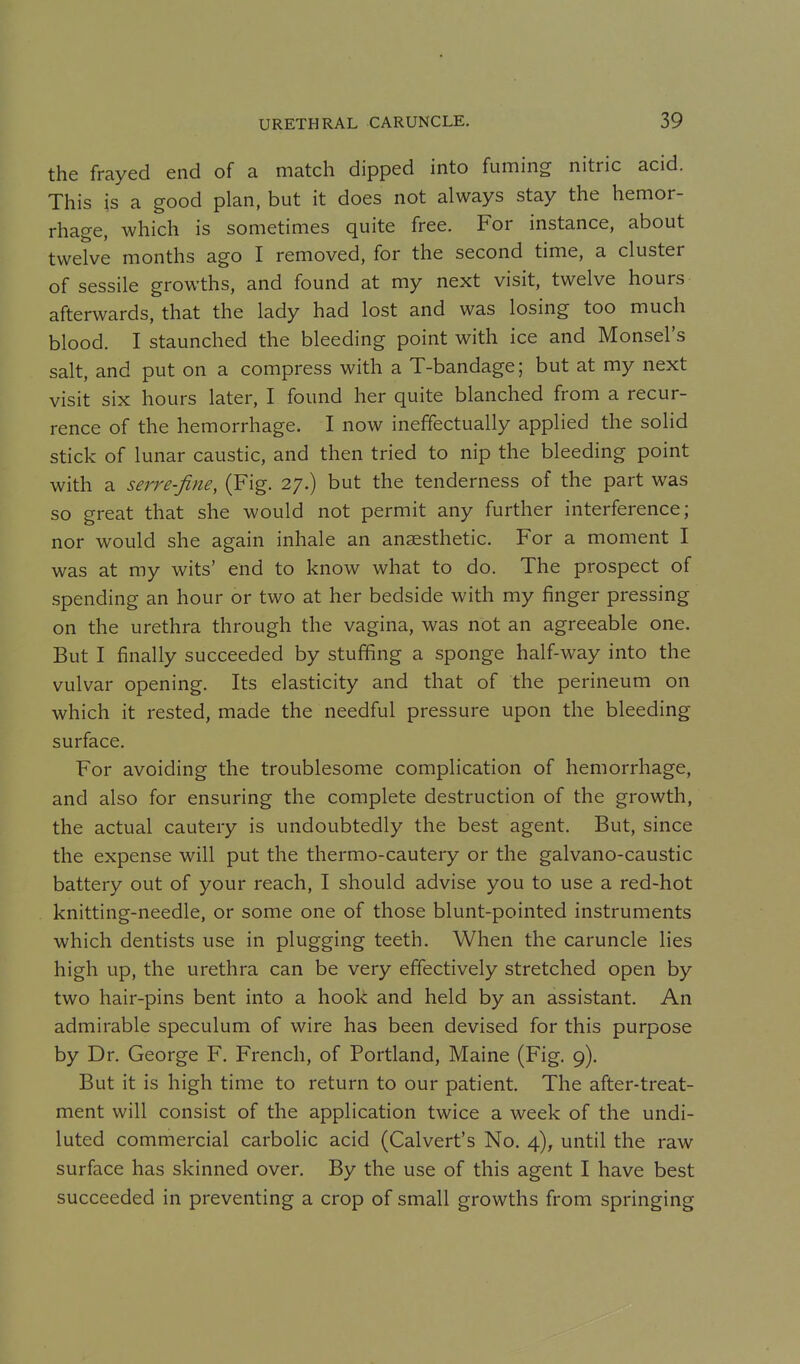 the frayed end of a match dipped into fuming nitric acid. This is a good plan, but it does not always stay the hemor- rhage, which is sometimes quite free. For instance, about twelve months ago I removed, for the second time, a cluster of sessile growths, and found at my next visit, twelve hours afterwards, that the lady had lost and was losing too much blood. I staunched the bleeding point with ice and Monsel's salt, and put on a compress with a T-bandage; but at my next visit six hours later, I found her quite blanched from a recur- rence of the hemorrhage. I now ineffectually applied the solid stick of lunar caustic, and then tried to nip the bleeding point with a serre-fine, (Fig. 27.) but the tenderness of the part was so great that she would not permit any further interference; nor would she again inhale an anaesthetic. For a moment I was at my wits' end to know what to do. The prospect of spending an hour or two at her bedside with my finger pressing on the urethra through the vagina, was not an agreeable one. But I finally succeeded by stuffing a sponge half-way into the vulvar opening. Its elasticity and that of the perineum on which it rested, made the needful pressure upon the bleeding surface. For avoiding the troublesome complication of hemorrhage, and also for ensuring the complete destruction of the growth, the actual cautery is undoubtedly the best agent. But, since the expense will put the thermo-cautery or the galvano-caustic battery out of your reach, I should advise you to use a red-hot knitting-needle, or some one of those blunt-pointed instruments which dentists use in plugging teeth. When the caruncle lies high up, the urethra can be very effectively stretched open by two hair-pins bent into a hook and held by an assistant. An admirable speculum of wire has been devised for this purpose by Dr. George F. French, of Portland, Maine (Fig. 9). But it is high time to return to our patient. The after-treat- ment will consist of the application twice a week of the undi- luted commercial carbolic acid (Calvert's No. 4), until the raw surface has skinned over. By the use of this agent I have best succeeded in preventing a crop of small growths from springing