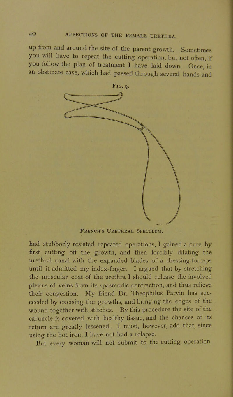 up from and around the site of the parent growth. Sometimes you will have to repeat the cutting operation, but not often, if you follow the plan of treatment I have laid down. Once,'in an obstmate case, which had passed through several hands and Fig. 9. French's Urethral Speculum. had stubborly resisted repeated operations, I gained a cure by first cutting off the growth, and then forcibly dilating the urethral canal with the expanded blades of a dressing-forceps until it admitted my index-finger. I argued that by stretching the muscular coat of the urethra I should release the involved plexus of veins from its spasmodic contraction, and thus relieve their congestion. My friend Dr. Theophilus Parvin has suc- ceeded by excising the growths, and bringing the edges of the wound together with stitches. By this procedure the site of the caruncle is covered with healthy tissue, and the chances of its return are greatly lessened. I must, however, add that, since using the hot iron, I have not had a relapse. But every woman will not submit to the cutting operation.