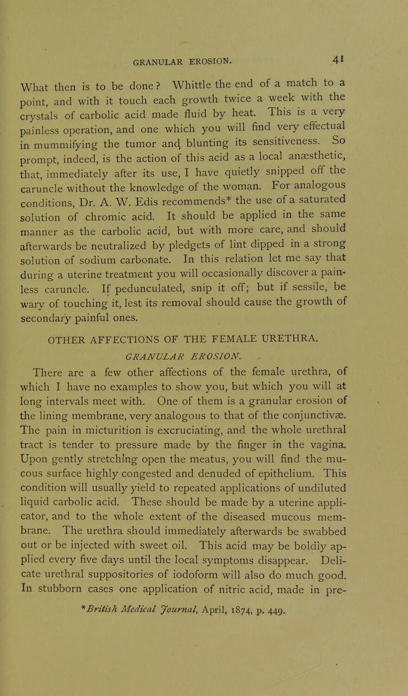 What then is to be done? Whittle the end of a match to a point, and with it touch each growth twice a week with the crystals of carbolic acid made fluid by heat. This is a very painless operation, and one which you will find very effectual in mummifying the tumor and blunting its sensitiveness. So prompt, indeed, is the action of this acid as a local anaesthetic, that, immediately after its use, I have quietly snipped off the caruncle without the knowledge of the woman. For analogous conditions. Dr. A. W. Edis recommends* the use of a saturated solution of chromic acid. It should be applied in the same manner as the carbolic acid, but with more care, and should afterwards be neutralized by pledgets of lint dipped in a strong solution of sodium carbonate. In this relation let me say that during a uterine treatment you will occasionally discover a pain- less caruncle. If pedunculated, snip it off; but if sessile, be wary of touching it, lest its removal should cause the growth of secondary painful ones. OTHER AFFECTIONS OF THE FEMALE URETHRA. GRANULAR EROSION. There are a few other affections of the female urethra, of which I have no examples to show you, but which you will at long intervals meet with. One of them is a granular erosion of the lining membrane, very analogous to that of the conjunctivae. The pain in micturition is excruciating, and the whole urethral tract is tender to pressure made by the finger in the vagina. Upon gently stretching open the meatus, you will find the mu- cous surface highly congested and denuded of epithelium. This condition will usually yield to repeated applications of undiluted liquid carbolic acid. These should be made by a uterine appli- cator, and to the whole extent of the diseased mucous mem- brane. The urethra should immediately afterwards be swabbed out or be injected with sweet oil. This acid may be boldly ap- plied every five days until the local symptoms disappear. Deli- cate urethral suppositories of iodoform will also do much good. In stubborn cases one application of nitric acid, made in pre- * British Medical Journal, April, 1874, p. 449.