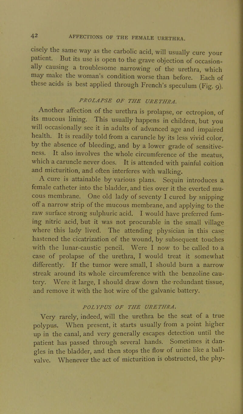cisely the same way as the carbohc acid, will usually cure your patient. But its use is open to the grave objection of occasion- ally causing a troublesome narrowing of the urethra, which may make the woman's condition worse than before. Each of these acids is best applied through French's speculum (Fig. 9). PROLAPSE OF THE URETHRA. Another affection of the urethra is prolapse, or ectropion, of its mucous lining. This usually happens in children, but you will occasionally see it in adults of advanced age and impaired health. It is readily told from a caruncle by its less vivid color, by the absence of bleeding, and by a lower grade of sensitive- ness. It also involves the whole circumference of the meatus, which a caruncle never does. It is attended with painful coition and micturition, and often interferes with walking. A cure is attainable by various plans. Sequin introduces a female catheter into the bladder, and ties over it the everted mu- cous membrane. One old lady of seventy I cured by snipping off a narrow strip of the mucous membrane, and applying to the raw surface strong sulphuric acid. I would have preferred fum- ing nitric acid, but it was not procurable in the small village where this lady lived. The attending physician in this case hastened the cicatrization of the wound, by subsequent touches with the lunar-caustic pencil. Were I now to be called to a case of prolapse of the urethra, I would treat it somewhat differently. If the tumor were small, I should burn a narrow streak around its whole circumference with the benzoline cau- tery. Were it large, I should draw down the redundant tissue, and remove it with the hot wire of the galvanic battery. POLYPUS OF THE URETHRA. Very rarely, indeed, will the urethra be the seat of a true polypus. When present, it starts usually from a point higher up in the canal, and very generally escapes detection until the patient has passed through several hands. Sometimes it dan- gles in the bladder, and then stops the flow of urine like a ball- valve. Whenever the act of micturition is obstructed, the phy-
