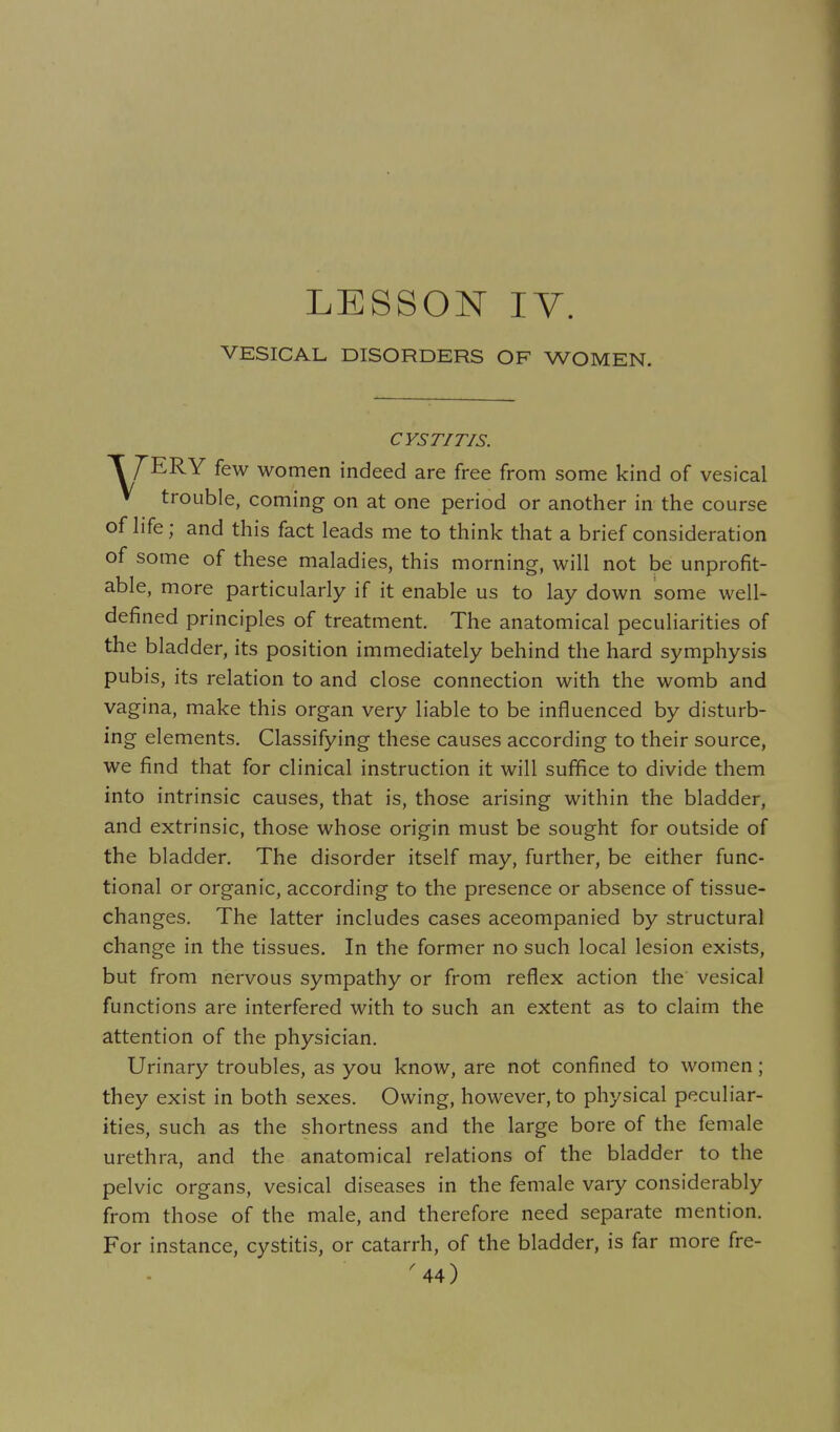 LESSON IV. VESICAL DISORDERS OF WOMEN. CYSTITIS. T T'ERY few women indeed are free from some kind of vesical V trouble, coming on at one period or another in the course of hfe; and this fact leads me to think that a brief consideration of some of these maladies, this morning, will not be unprofit- able, more particularly if it enable us to lay down some well- defined principles of treatment. The anatomical peculiarities of the bladder, its position immediately behind the hard symphysis pubis, its relation to and close connection with the womb and vagina, make this organ very liable to be influenced by disturb- mg elements. Classifying these causes according to their source, we find that for clinical instruction it will suffice to divide them into intrinsic causes, that is, those arising within the bladder, and extrinsic, those whose origin must be sought for outside of the bladder. The disorder itself may, further, be either func- tional or organic, according to the presence or absence of tissue- changes. The latter includes cases accompanied by structural change in the tissues. In the former no such local lesion exists, but from nervous sympathy or from reflex action the vesical functions are interfered with to such an extent as to claim the attention of the physician. Urinary troubles, as you know, are not confined to women; they exist in both sexes. Owing, however, to physical peculiar- ities, such as the shortness and the large bore of the female urethra, and the anatomical relations of the bladder to the pelvic organs, vesical diseases in the female vary considerably from those of the male, and therefore need separate mention. For instance, cystitis, or catarrh, of the bladder, is far more fre- ^44)