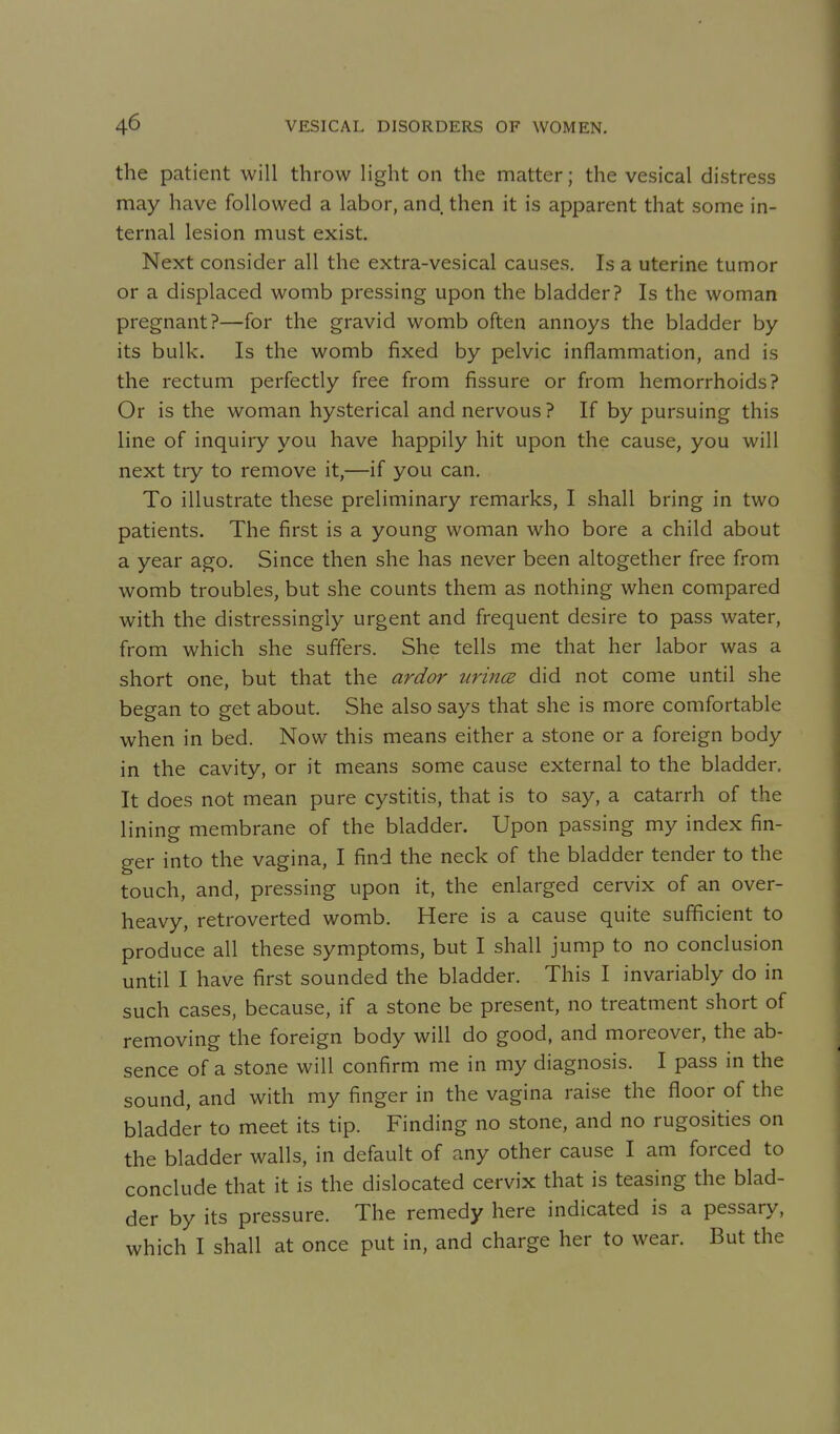 the patient will throw light on the matter; the vesical distress may have followed a labor, and then it is apparent that some in- ternal lesion must exist. Next consider all the extra-vesical causes. Is a uterine tumor or a displaced womb pressing upon the bladder? Is the woman pregnant?—for the gravid womb often annoys the bladder by its bulk. Is the womb fixed by pelvic inflammation, and is the rectum perfectly free from fissure or from hemorrhoids? Or is the woman hysterical and nervous ? If by pursuing this line of inquiry you have happily hit upon the cause, you will next try to remove it,—if you can. To illustrate these preliminary remarks, I shall bring in two patients. The first is a young woman who bore a child about a year ago. Since then she has never been altogether free from womb troubles, but she counts them as nothing when compared with the distressingly urgent and frequent desire to pass water, from which she suffers. She tells me that her labor was a short one, but that the ardor iiri7t(E did not come until she began to get about. She also says that she is more comfortable when in bed. Now this means either a stone or a foreign body in the cavity, or it means some cause external to the bladder. It does not mean pure cystitis, that is to say, a catarrh of the lining membrane of the bladder. Upon passing my index fin- ger into the vagina, I find the neck of the bladder tender to the touch, and, pressing upon it, the enlarged cervix of an over- heavy, retroverted womb. Here is a cause quite sufficient to produce all these symptoms, but I shall jump to no conclusion until I have first sounded the bladder. This I invariably do in such cases, because, if a stone be present, no treatment short of removing the foreign body will do good, and moreover, the ab- sence of a stone will confirm me in my diagnosis. I pass in the sound, and with my finger in the vagina raise the floor of the bladder to meet its tip. Finding no stone, and no rugosities on the bladder walls, in default of any other cause I am forced to conclude that it is the dislocated cervix that is teasing the blad- der by its pressure. The remedy here indicated is a pessary, which I shall at once put in, and charge her to wear. But the