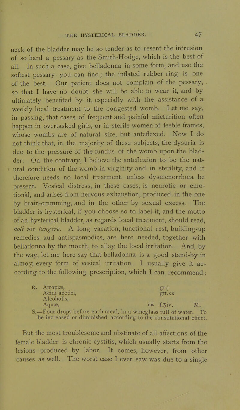neck of the bladder may be so tender as to resent the intrusion of so hard a pessary as the Smith-Hodge, which is the best of all. In such a case, give belladonna in some form, and use the softest pessary you can find; the inflated rubber ring is one of the best. Our patient does not complain of the pessary, so that I have no doubt she will be able to wear it, and by ultimately benefited by it, especially with the assistance of a weekly local treatment to the congested womb. Let me say, in passing, that cases of frequent and painful micturition often happen in overtasked girls, or in sterile women of feeble frames, whose wombs are of natural size, but anteflexed. Now I do not think that, in the majority of these subjects, the dysuria is due to the pressure of the fundus of the womb upon the blad- der. On the contrary, I believe the anteflexion to be the nat- ural condition of the womb in virginity and in sterility, and it therefore needs no local treatment, unless dysmenorrhoea be present. Vesical distress, in these cases, is neurotic or emo- tional, and arises from nervous exhaustion, produced in the one by brain-cramming, and in the other by sexual excess. The bladder is hysterical, if you choose so to label it, and the motto of an hysterical bladder, as regards local treatment, should read, noli me tangere. A long vacation, functional rest, building-up remedies aud antispasmodics, are here needed, together with belladonna by the mouth, to allay the local irritation. And, by the way, let me here say that belladonna is a good stand-by in almost every form of vesical irritation. I usually give it ac- cording to the following prescription, which I can recommend: I^. Atropias, gr.j S.—Four drops before each meal, in a wineglass full of water. To be increased or diminished according to the constitutional effect. But the most troublesome and obstinate of all affections of the female bladder is chronic cystitis, which usually starts from the lesions produced by labor. It comes, however, from other causes as well. The worst case I ever saw was due to a single Acidi acetici, Alcoholis, Aquae, aa f.5iv. gtt.xx M.