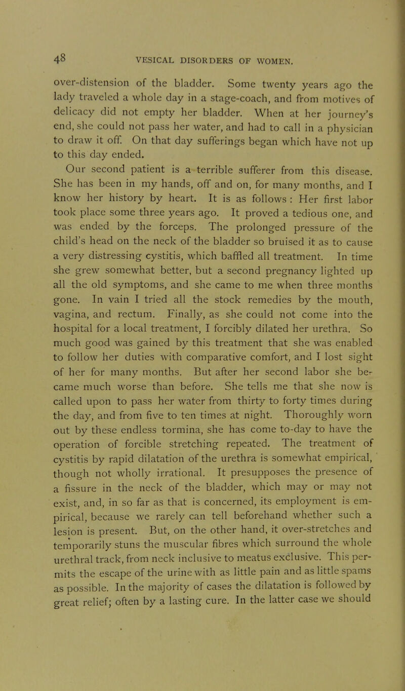 over-distension of the bladder. Some twenty years ago the lady traveled a whole day in a stage-coach, and from motives of delicacy did not empty her bladder. When at her journey's end, she could not pass her water, and had to call in a physician to draw it off. On that day sufferings began which have not up to this day ended. Our second patient is a terrible sufferer from this disease. She has been in my hands, off and on, for many months, and I know her history by heart. It is as follows : Her first labor took place some three years ago. It proved a tedious one, and was ended by the forceps. The prolonged pressure of the child's head on the neck of the bladder so bruised it as to cause a very distressing cystitis, which baffled all treatment. In time she grew somewhat better, but a second pregnancy lighted up all the old symptoms, and she came to me when three months gone. In vain I tried all the stock remedies by the mouth, vagina, and rectum. Finally, as she could not come into the hospital for a local treatment, I forcibly dilated her urethra. So much good was gained by this treatment that she was enabled to follow her duties with comparative comfort, and I lost sight of her for many months. But after her second labor she ber came much worse than before. She tells me that she now is called upon to pass her water from thirty to forty times during the day, and from five to ten times at night. Thoroughly worn out by these endless tormina, she has come to-day to have the operation of forcible stretching repeated. The treatment of cystitis by rapid dilatation of the urethra is somewhat empirical, though not wholly irrational. It presupposes the presence of a fissure in the neck of the bladder, which may or may not exist, and, in so far as that is concerned, its employment is em- pirical, because we rarely can tell beforehand whether such a lesion is present. But, on the other hand, it over-stretches and temporarily stuns the muscular fibres which surround the whole urethral track, from neck inclusive to meatus exclusive. This per- mits the escape of the urine with as little pain and as little spams as possible. In the majority of cases the dilatation is followed by great relief; often by a lasting cure. In the latter case we should