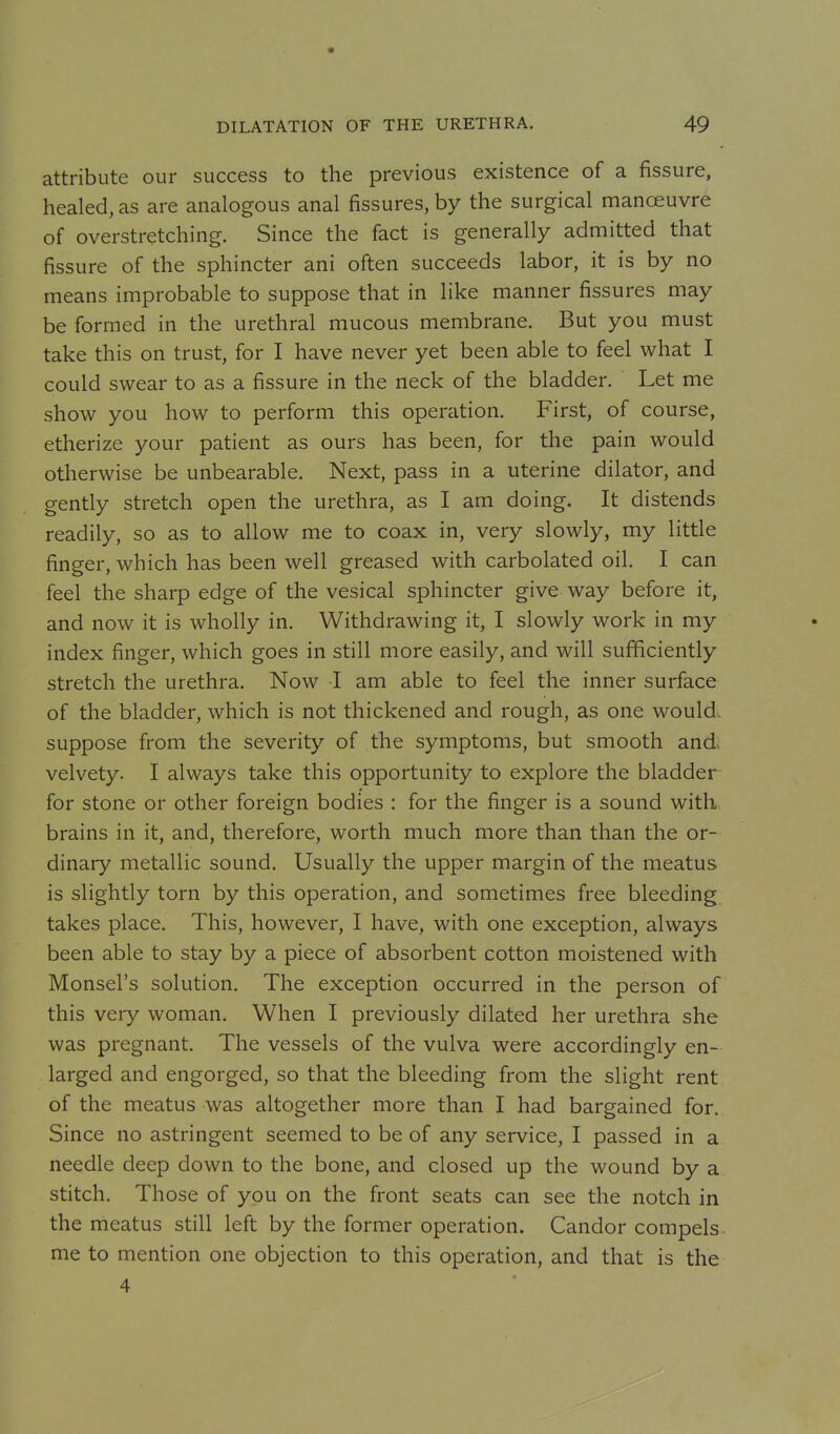 attribute our success to the previous existence of a fissure, healed, as are analogous anal fissures, by the surgical manoeuvre of overstretching. Since the fact is generally admitted that fissure of the sphincter ani often succeeds labor, it is by no means improbable to suppose that in like manner fissures may be formed in the urethral mucous membrane. But you must take this on trust, for I have never yet been able to feel what I could swear to as a fissure in the neck of the bladder. Let me show you how to perform this operation. First, of course, etherize your patient as ours has been, for the pain would otherwise be unbearable. Next, pass in a uterine dilator, and gently stretch open the urethra, as I am doing. It distends readily, so as to allow me to coax in, very slowly, my little finger, which has been well greased with carbolated oil. I can feel the sharp edge of the vesical sphincter give way before it, and now it is wholly in. Withdrawing it, I slowly work in my index finger, which goes in still more easily, and will sufficiently stretch the urethra. Now I am able to feel the inner surface of the bladder, which is not thickened and rough, as one would, suppose from the severity of the symptoms, but smooth and. velvety. I always take this opportunity to explore the bladder for stone or other foreign bodies : for the finger is a sound with, brains in it, and, therefore, worth much more than than the or- dinary metallic sound. Usually the upper margin of the meatus is slightly torn by this operation, and sometimes free bleeding takes place. This, however, I have, with one exception, always been able to stay by a piece of absorbent cotton moistened with Monsel's solution. The exception occurred in the person of this very woman. When I previously dilated her urethra she was pregnant. The vessels of the vulva were accordingly en- larged and engorged, so that the bleeding from the slight rent of the meatus was altogether more than I had bargained for. Since no astringent seemed to be of any service, I passed in a needle deep down to the bone, and closed up the wound by a stitch. Those of you on the front seats can see the notch in the meatus still left by the former operation. Candor compels me to mention one objection to this operation, and that is the 4