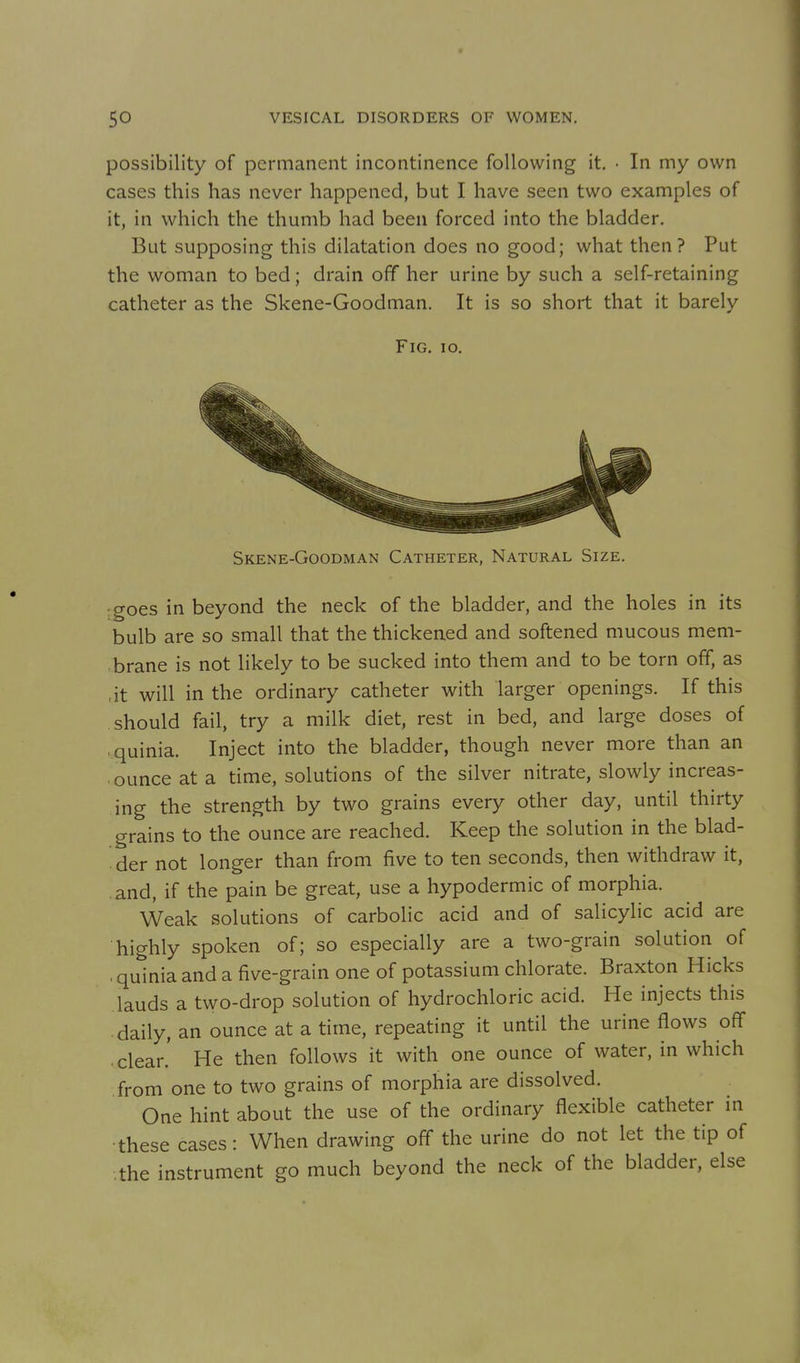 possibility of permanent incontinence following it. • In my own cases this has never happened, but I have seen two examples of it, in which the thumb had been forced into the bladder. But supposing this dilatation does no good; what then? Put the woman to bed; drain off her urine by such a self-retaining catheter as the Skene-Goodman. It is so short that it barely Fig, io. Skene-Goodman Catheter, Natural Size. goes in beyond the neck of the bladder, and the holes in its bulb are so small that the thickened and softened mucous mem- brane is not likely to be sucked into them and to be torn off, as ,it will in the ordinary catheter with larger openings. If this should fail, try a milk diet, rest in bed, and large doses of ■ quinia. Inject into the bladder, though never more than an ounce at a time, solutions of the silver nitrate, slowly increas- ing the strength by two grains every other day, until thirty grains to the ounce are reached. Keep the solution in the blad- ' der not longer than from five to ten seconds, then withdraw it, and, if the pain be great, use a hypodermic of morphia. Weak solutions of carbolic acid and of salicylic acid are highly spoken of; so especially are a two-grain solution of . quinia and a five-grain one of potassium chlorate. Braxton Hicks lauds a two-drop solution of hydrochloric acid. He injects this daily, an ounce at a time, repeating it until the urine flows off clear.' He then follows it with one ounce of water, in which from one to two grains of morphia are dissolved. One hint about the use of the ordinary flexible catheter in •these cases: When drawing off the urine do not let the tip of the instrument go much beyond the neck of the bladder, else