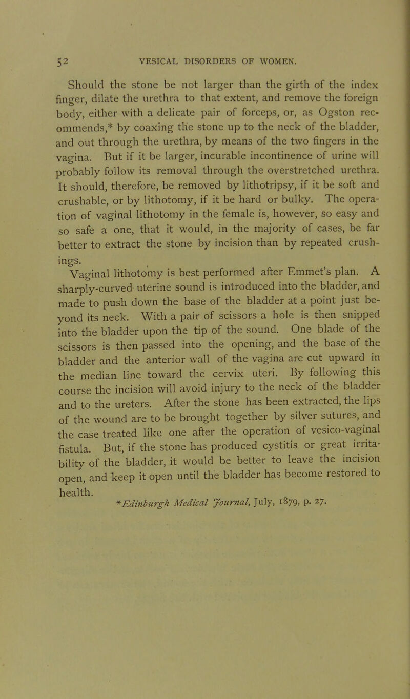Should the stone be not larger than the girth of the index finger, dilate the urethra to that extent, and remove the foreign body, either with a delicate pair of forceps, or, as Ogston rec- ommends,* by coaxing the stone up to the neck of the bladder, and out through the urethra, by means of the two fingers in the vagina. But if it be larger, incurable incontinence of urine will probably follow its removal through the overstretched urethra. It should, therefore, be removed by lithotripsy, if it be soft and crushable, or by lithotomy, if it be hard or bulky. The opera- tion of vaginal lithotomy in the female is, however, so easy and so safe a one, that it would, in the majority of cases, be far better to extract the stone by incision than by repeated crush- ings. Vaginal lithotomy is best performed after Emmet's plan. A sharply-curved uterine sound is introduced into the bladder, and made to push down the base of the bladder at a point just be- yond its neck. With a pair of scissors a hole is then snipped into the bladder upon the tip of the sound. One blade of the scissors is then passed into the opening, and the base of the bladder and the anterior wall of the vagina are cut upward in the median line toward the cervix uteri. By following this course the incision will avoid injury to the neck of the bladder and to the ureters. After the stone has been extracted, the lips of the wound are to be brought together by silver sutures, and the case treated like one after the operation of vesico-vaginal fistula. But, if the stone has produced cystitis or great irrita- bility of the bladder, it would be better to leave the incision open, and keep it open until the bladder has become restored to health. * Edinburgh Medical Journal, July, 1879, p. 27.