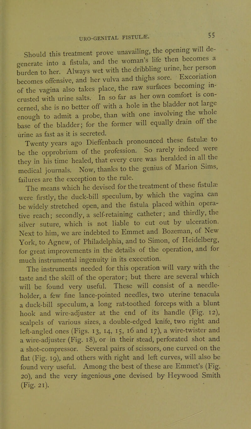 Should this treatment prove unavailing, the opening will de- generate into a fistula, and the woman's life then becomes a burden to her. Always wet with the dribbling urme. her person becomes offensive, and her vulva and thighs sore. Excoriation of the vagina also takes place, the raw surfaces becommg in- crusted with urine salts. In so far as her own comfort is con- cerned, she is no better off with a hole in the bladder not large enough to admit a probe, than with one involving the whole base of the bladder; for the former will equally drain off the urine as fast as it is secreted. Twenty years ago Dieffenbach pronounced these fistulae to be the opprobrium of the profession. So rarely indeed were they in his time healed, that every cure was heralded in all the medical journals. Now, thanks to the genius of Marion Sims, failures are the exception to the rule. The means which he devised for the treatment of these fistulae were firstly, the duck-bill speculum, by which the vagina can be widely stretched open, and the fistula placed within opera- tive reach; secondly, a self-retaining catheter; and thirdly, the silver suture, which is not liable to cut out by ulceration. Next to him, we are indebted to Emmet and Bozeman, of New York, to Agnew, of Philadelphia, and to Simon, of Heidelberg, for great improvements in the details of the operation, and for much instrumental ingenuity in its execution. The instruments needed for this operation will vary with the taste and the skill of the operator; but there are several which will be found very useful. These will consist of a needle- holder, a few fine lance-pointed needles, two uterine tenacula a duck-bill speculum, a long rat-toothed forceps with a blunt hook and wire-adjuster at the end of its handle (Fig. 12), scalpels of various sizes, a double-edged knife, two right and left-angled ones (Figs. 13, 14, 15, 16 and 17), a wire-twister and a wire-adjuster (Fig. 18), or in their stead, perforated shot and a shot-compressor. Several pairs of scissors, one curved on the flat (Fig. 19), and others with right and left curves, will also be found very useful. Among the best of these are Emmet's (Fig. 20), and the very ingenious ^one devised by Heywood Smith (Fig. 21).