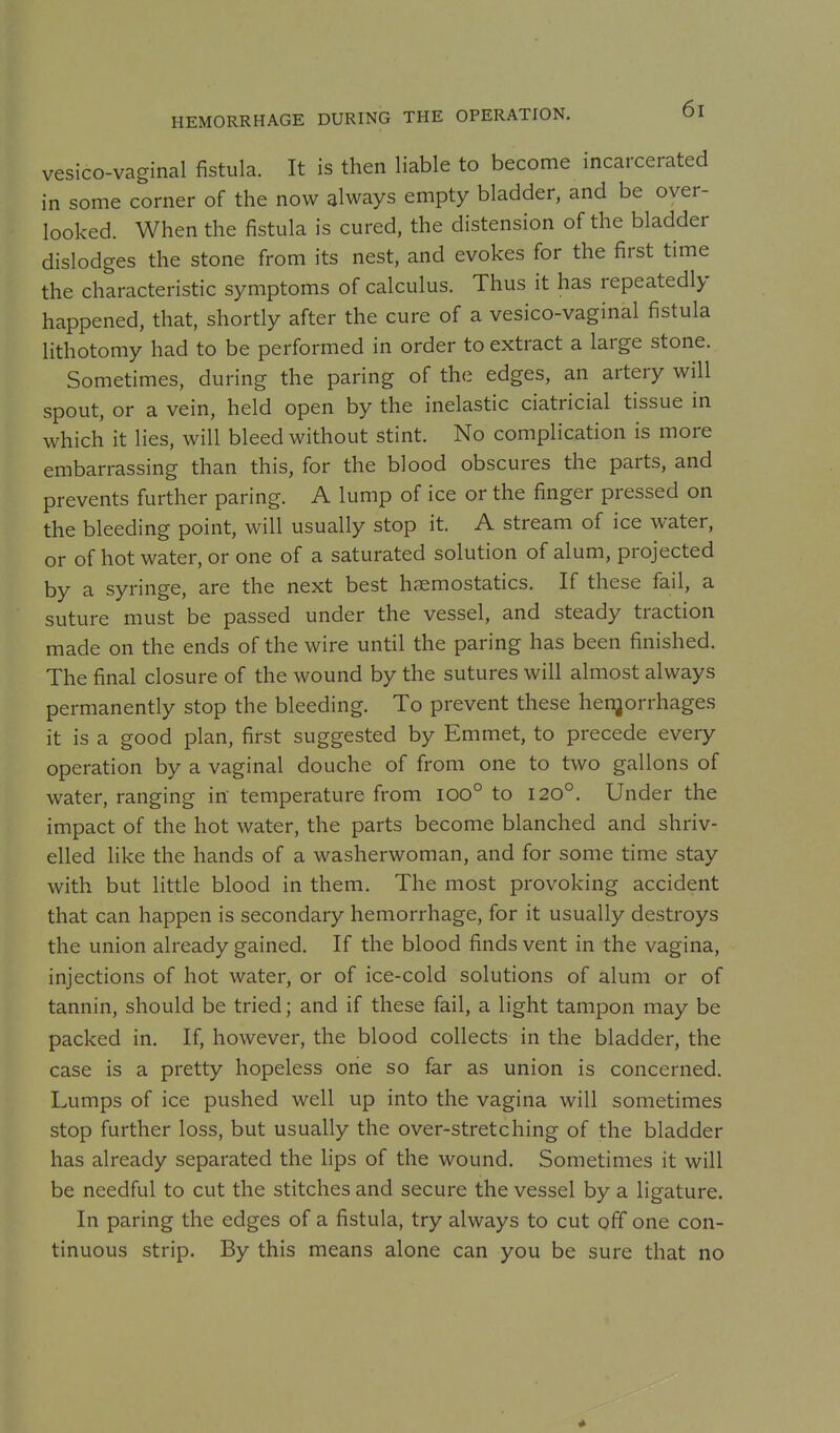 HEMORRHAGE DURING THE OPERATION. vesico-vaginal fistula. It is then liable to become incarcerated in some corner of the now always empty bladder, and be over- looked. When the fistula is cured, the distension of the bladder dislodges the stone from its nest, and evokes for the first time the characteristic symptoms of calculus. Thus it has repeatedly happened, that, shortly after the cure of a vesico-vaginal fistula lithotomy had to be performed in order to extract a large stone. Sometimes, during the paring of the edges, an artery will spout, or a vein, held open by the inelastic ciatricial tissue in which it lies, will bleed without stint. No complication is more embarrassing than this, for the blood obscures the parts, and prevents further paring. A lump of ice or the finger pressed on the bleeding point, will usually stop it. A stream of ice water, or of hot water, or one of a saturated solution of alum, projected by a syringe, are the next best haemostatics. If these fail, a suture must be passed under the vessel, and steady traction made on the ends of the wire until the paring has been finished. The final closure of the wound by the sutures will almost always permanently stop the bleeding. To prevent these henjorrhages it is a good plan, first suggested by Emmet, to precede every operation by a vaginal douche of from one to two gallons of water, ranging in temperature from ioo° to I20°, Under the impact of the hot water, the parts become blanched and shriv- elled like the hands of a washerwoman, and for some time stay with but little blood in them. The most provoking accident that can happen is secondary hemorrhage, for it usually destroys the union already gained. If the blood finds vent in the vagina, injections of hot water, or of ice-cold solutions of alum or of tannin, should be tried; and if these fail, a light tampon may be packed in. If, however, the blood collects in the bladder, the case is a pretty hopeless one so far as union is concerned. Lumps of ice pushed well up into the vagina will sometimes stop further loss, but usually the over-stretching of the bladder has already separated the lips of the wound. Sometimes it will be needful to cut the stitches and secure the vessel by a ligature. In paring the edges of a fistula, try always to cut off one con- tinuous strip. By this means alone can you be sure that no