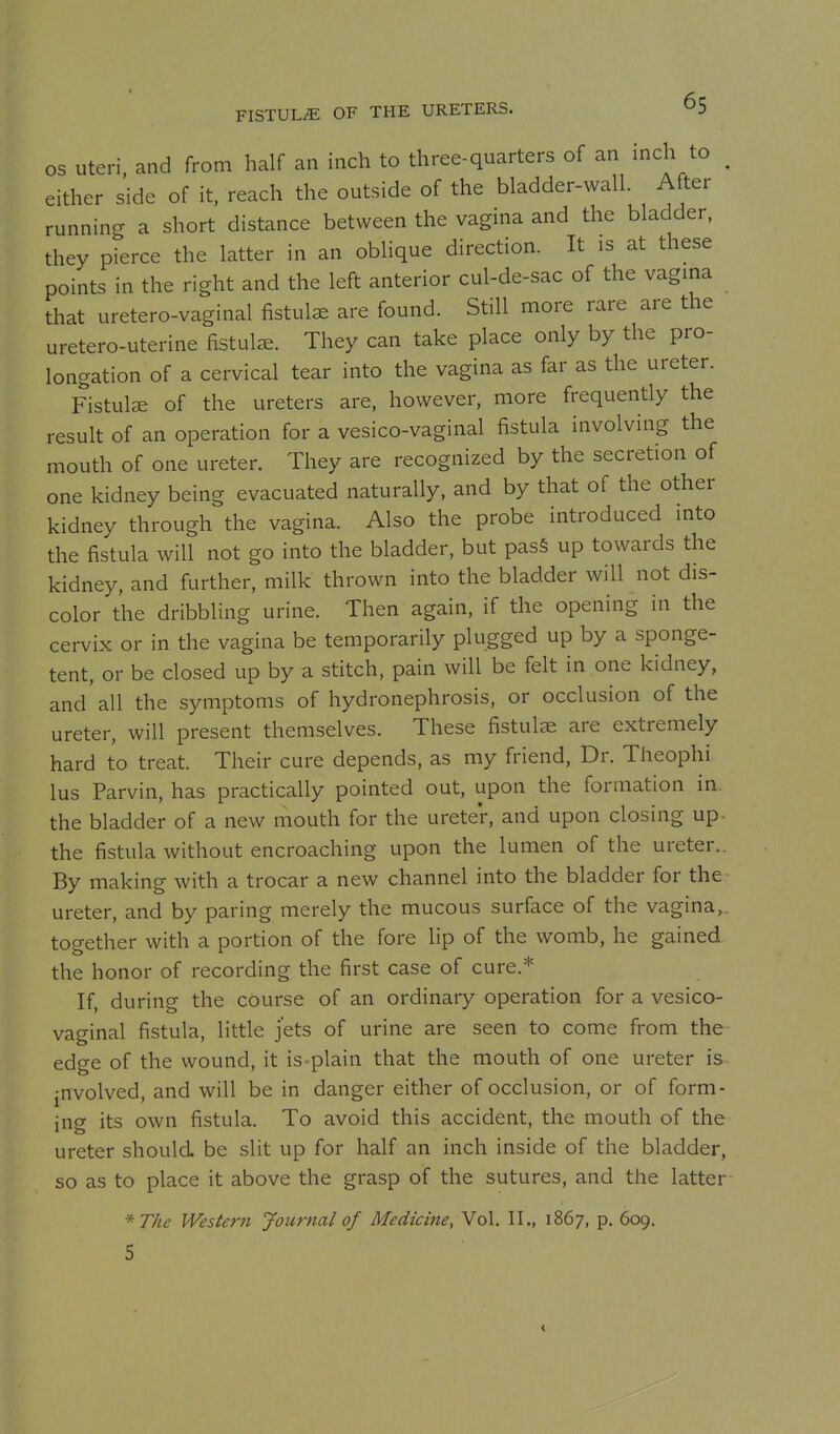 FISTULiE OF THE URETERS. OS Uteri, and from half an inch to three-quarters of an inch to ^ either side of it, reach the outside of the bladder-wall. After running a short distance between the vagina and the bladder, they pierce the latter in an oblique direction. It is at these points in the right and the left anterior cul-de-sac of the vagina that uretero-vaginal fistula are found. Still more rare are the uretero-uterine fistula. They can take place only by the pro- longation of a cervical tear into the vagina as far as the ureter. Fistulae of the ureters are, however, more frequently the result of an operation for a vesico-vaginal fistula involving the mouth of one ureter. They are recognized by the secretion of one kidney being evacuated naturally, and by that of the other kidney through the vagina. Also the probe introduced into the fistula will not go into the bladder, but pas§ up towards the kidney, and further, milk thrown into the bladder will not dis- color the dribbling urine. Then again, if the opening in the cervix or in the vagina be temporarily plugged up by a sponge- tent, or be closed up by a stitch, pain will be felt in one kidney, and all the symptoms of hydronephrosis, or occlusion of the ureter, will present themselves. These fistulae are extremely hard to treat. Their cure depends, as my friend, Dr. Theophi lus Parvin, has practically pointed out, upon the formation in. the bladder of a new mouth for the ureter, and upon closing up. the fistula without encroaching upon the lumen of the ureter.. By making with a trocar a new channel into the bladder for the ureter, and by paring merely the mucous surface of the vagina,, together with a portion of the fore lip of the womb, he gained the honor of recording the first case of cure.* If, during the course of an ordinary operation for a vesico- vaginal fistula, little jets of urine are seen to come from the edge of the wound, it is-plain that the mouth of one ureter is jnvolved, and will be in danger either of occlusion, or of form- ing its own fistula. To avoid this accident, the mouth of the ureter should be slit up for half an inch inside of the bladder, so as to place it above the grasp of the sutures, and the latter *The Western Journal of Medicine, Vol. II., 1867, p. 609. 5 <