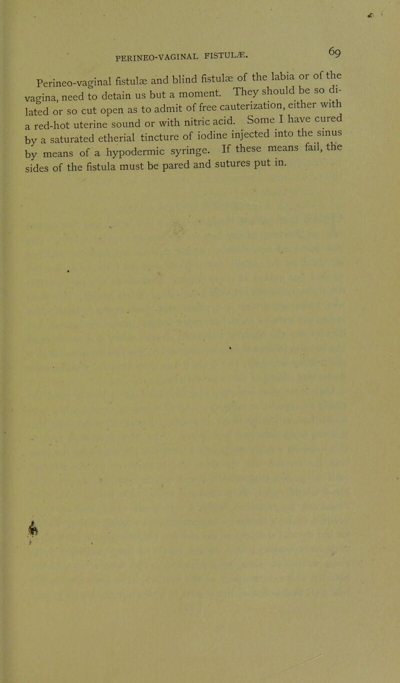 Perineo-vaginal fistula and blind fistute of the labia or of the vagina, need to detain us but a moment. They should be so di- lated or so cut open as to admit of free cauterization, either with a red-hot uterine sound or with nitric acid. Some I have cured by a saturated etherial tincture of iodine injected into the sinus by means of a hypodermic syringe. If these means fail, the sides of the fistula must be pared and sutures put in.
