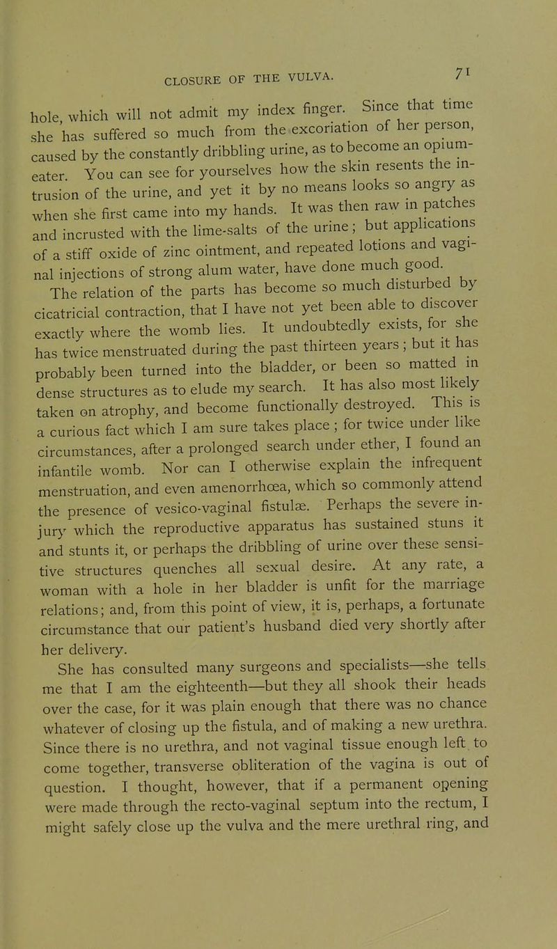hole, which will not admit my index finger. Since that time she has suffered so much from the-excoriation of her person, caused by the constantly dribbling urine, as to become an opium- eater You can see for yourselves how the skin resents the m- trusion of the urine, and yet it by no means looks so angry as when she first came into my hands. It was then raw m patches and incrusted with the lime-salts of the urine; but applications of a stiff oxide of zinc ointment, and repeated lotions and vagi- nal injections of strong alum water, have done much good. The relation of the parts has become so much disturbed by cicatricial contraction, that I have not yet been able to discover exactly where the womb lies. It undoubtedly exists, for she has twice menstruated during the past thirteen years; but it has probably been turned into the bladder, or been so matted in dense structures as to elude my search. It has also most likely taken on atrophy, and become functionally destroyed. This is a curious fact which I am sure takes place ; for twice under like circumstances, after a prolonged search under ether, I found an infantile womb. Nor can I otherwise explain the infrequent menstruation, and even amenorrhoea, which so commonly attend the presence of vesico-vaginal fistulae. Perhaps the severe in- jury which the reproductive apparatus has sustained stuns it and stunts it, or perhaps the dribbling of urine over these sensi- tive structures quenches all sexual desire. At any rate, a woman with a hole in her bladder is unfit for the marriage relations; and, from this point of view, it is, perhaps, a fortunate circumstance that our patient's husband died very shortly after her delivery. She has consulted many surgeons and specialists—she tells me that I am the eighteenth—but they all shook their heads over the case, for it was plain enough that there was no chance whatever of closing up the fistula, and of making a new urethra. Since there is no urethra, and not vaginal tissue enough left, to come together, transverse obliteration of the vagina is out of question, I thought, however, that if a permanent opening were made through the recto-vaginal septum into the rectum, I might safely close up the vulva and the mere urethral ring, and