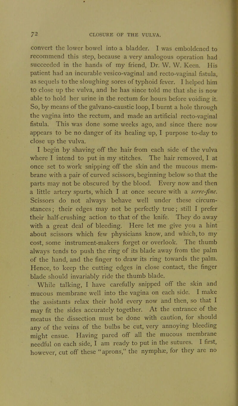 convert the lower bowel into a bladder. I was emboldened to recommend this step, because a very analogous operation had succeeded in the hands of my friend, Dr. W. W, Keen. His patient had an incurable vesico-vaginal and recto-vaginal fistula, as sequels to the sloughing sores of typhoid fever. I helped him to close up the vulva, and he has since told me that she is now able to hold her urine in the rectum for hours before voiding it. So, by means of the galvano-caustic loop, I burnt a hole through the vagina into the rectum, and made an artificial recto-vaginal fistula. This was done some weeks ago, and since there now appears to be no danger of its healing up, I purpose to-day to close up the vulva. I begin by shaving off the hair from each side of the vulva where I intend to put in my stitches. The hair removed, I at once set to work snipping off the skin and the mucous mem- brane with a pair of curved scissors, beginning below so that the parts may not be obscured by the blood. Every now and then a little artery spurts, which I at once secure with a serve-fine. Scissors do not always behave well under these circum- stances ; their edges may not be perfectly true; still I prefer their half-crushing action to that of the knife. They do away with a great deal of bleeding. Here let me give you a hint about scissors which few physicians know, and which, to my cost, some instrument-makers forget or overlook. The thumb always tends to push the ring of its blade away from the palm of the hand, and the finger to draw its ring towards the palm. Hence, to keep the cutting edges in close contact, the finger blade should invariably ride the thumb blade. While talking, I have carefully snipped off the skin and mucous membrane well into the vagina on each side. I make the assistants relax their hold every now and then, so that I may fit the sides accurately together. At the entrance of the meatus the dissection must be done with caution, for should any of the veins of the bulbs be cut, very annoying bleeding might ensue. Having pared off all the mucous membrane needful on each side, I am ready to put in the sutures. I first, however, cut off these aprons, the nymphs, for they are no