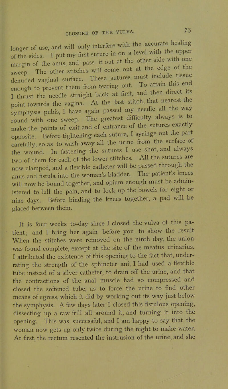 lonoer of use, and will only interfere with the accurate healing of the sides. I put my first suture in on a level w.th the uppe margin of the anus, and pass it out at the other side with one sweep. The other stitches will come out at the edge of the denuded vaginal surface. These sutures must mclude tissue enough to prevent them from tearing out. To attam this end I thrust the needle straight back at first, and then direct its point towards the vagina. At the last stitch, that nearest the symphysis pubis, I have again passed my needle all the way round with one sweep. The greatest difficulty always is to make the points of exit and of entrance of the sutures exactly opposite. Before tightening each suture. I syringe out the part carefully, so as to wash away all the urine from the surface of the wound. In fastening the sutures I use shot, and always two of them for each of the lower stitches. All the sutures are now clamped, and a flexible catheter will be passed through the anus and fistula into the woman's bladder. The patient's knees will now be bound together, and opium enough must be admin- istered to lull the pain, and to lock up the bowels for eight or nine days. Before binding the knees together, a pad will be placed between them. It is four weeks to-day since I closed the vulva of this pa- tient; and I bring her again before you to show the result When the stitches were removed on the ninth day, the union was found complete, except at the site of the meatus urinarius. I attributed the existence of this opening to the fact that, under- rating the strength of the sphincter ani, I had used a flexible tube instead of a silver catheter, to drain off the urine, and that the contractions of the anal muscle had so compressed and closed the softened tube, as to force the urine to find other means of egress, which it did by working out its way just below the symphysis. A few days later I closed this fistulous opening, dissecting up a raw frill all around it, and turning it into the opening. This was successful, and I am happy to say that the woman now gets up only twice during the night to make water. At first, the rectum resented the instrusion of the urine, and she