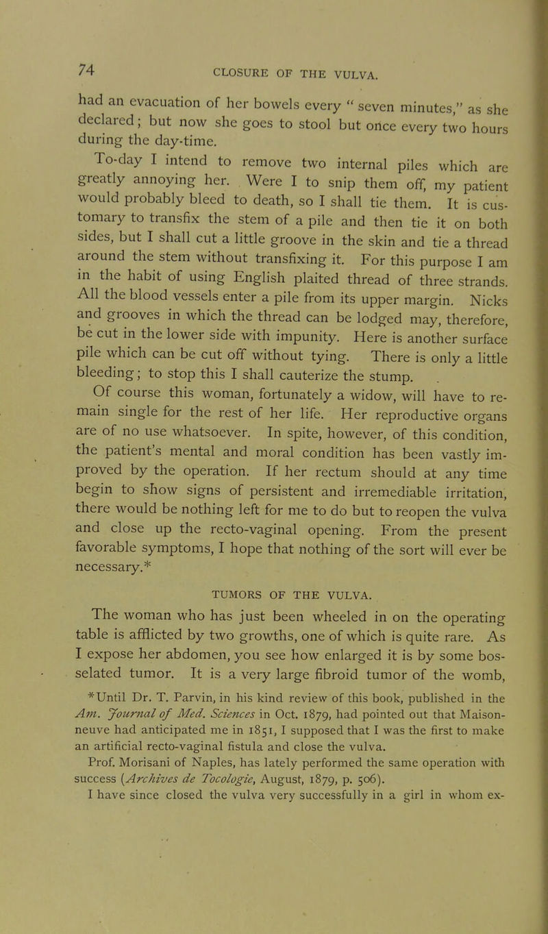 had an evacuation of her bowels every  seven minutes, as she declared; but now she goes to stool but once every two hours during the day-time. To-day I intend to remove two internal piles which are greatly annoying her. Were I to snip them off, my patient would probably bleed to death, so I shall tie them. It is cus- tomary to transfix the stem of a pile and then tie it on both sides, but I shall cut a little groove in the skin and tie a thread around the stem without transfixing it. For this purpose I am in the habit of using English plaited thread of three strands. All the blood vessels enter a pile from its upper margin. Nicks and grooves in which the thread can be lodged may, therefore, be cut in the lower side with impunity. Here is another surface pile which can be cut off without tying. There is only a little bleeding; to stop this I shall cauterize the stump. Of course this woman, fortunately a widow, will have to re- main single for the rest of her life. Her reproductive organs are of no use whatsoever. In spite, however, of this condition, the patient's mental and moral condition has been vastly im- proved by the operation. If her rectum should at any time begin to show signs of persistent and irremediable irritation, there would be nothing left for me to do but to reopen the vulva and close up the recto-vaginal opening. From the present favorable symptoms, I hope that nothing of the sort will ever be necessary.* TUMORS OF THE VULVA. The woman who has just been wheeled in on the operating table is afflicted by two growths, one of which is quite rare. As I expose her abdomen, you see how enlarged it is by some bos- selated tumor. It is a very large fibroid tumor of the womb, * Until Dr. T. Parvin, in his kind review of this book, published in the Am. Journal of Med. Sciences in Oct. 1879, had pointed out that Maison- neuve had anticipated me in 1851,1 supposed that I was the first to make an artificial recto-vaginal fistula and close the vulva. Prof. Morisani of Naples, has lately performed the same operation with success [Archives de Tocologie, August, 1879, p. 506). I have since closed the vulva very successfully in a girl in whom ex-