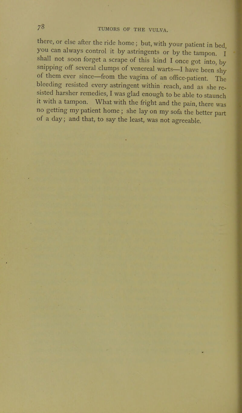 there, or else after the ride home ; but, with your patient in bed you can always control it by astringents or by the tampon. I shall not soon forget a scrape of this kind I once got into, by snipping off several clumps of venereal warts—I have been shy of them ever since—from the vagina of an office-patient. The bleeding resisted every astringent within reach, and as she re- sisted harsher remedies, I was glad enough to be able to staunch it with a tampon. What with the fright and the pain, there was no getting my patient home ; she lay on my sofa the better part of a day; and that, to say the least, was not agreeable.