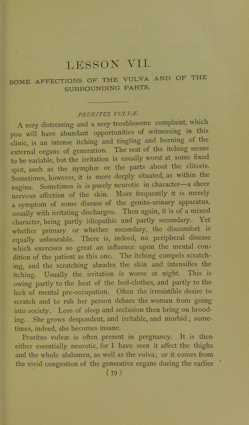 LESSON VII. SOME AFFECTIONS OF THE VULVA AND OF THE SURROUNDING PARTS. PRURITUS VULV^. A very distressing and a very troublesome complaint, which you will have abundant opportunities of witnessing in this clinic, is an intense itching and tingling and burning of the external organs of generation. The seat of the itching seems to be variable, but the irritation is usually worst at some fixed spot, such as the nymphae or the parts about the clitoris. Sometimes, however, it is more deeply situated, as within the vagina. Sometimes is is purely neurotic in character—a sheer nervous affection of the skin. More frequently it is merely a symptom of some disease of the genito-urinary apparatus, usually with irritating discharges. Then again, it is of a mixed character, being partly idiopathic and partly secondary. Yet whether primary or whether secondary, the discomfort is equally unbearable. There is, indeed, no peripheral disease which exercises so great an influence upon the mental con- dition of the patient as this one. The itching compels scratch- ing, and the scratching abrades the skin and intensifies the itching. Usually the irritation is worse at night. This is owing partly to the heat of the bed-clothes, and partly to the lack of mental pre-occupation. Often the irresistible desire to scratch and to rub her person debars the woman from going into society. Loss of sleep and seclusion then bring on brood- ing. She grows despondent, and irritable, and morbid; some- times, indeed, she becomes insane. Pruritus vulvee is often present in pregnancy. It is then either essentially neurotic, for I have seen it affect the thighs and the whole abdomen, as well as the vulva; or it comes from the vivid congestion of the generative organs during the earlier