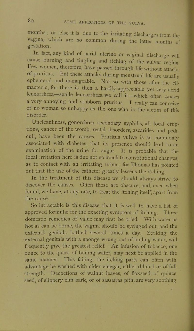 SOME AFFECTIONS OF THE VULVA. months; or else it is due to the irritating discharges from the vagina, which are so common during the latter months of gestation. In fact, any kind of acrid uterine or vaginal discharge will cause burning and tingling and itching of the vulvar region Few women, therefore, have passed through life without attacks of pruritus. But these attacks during menstrual life are usually ephemeral and manageable. Not so with those after the cli- macteric, for there is then a hardly appreciable yet very acrid leucorrhcea—senile leucorrhcea we call it—which often causes a very annoying and stubborn pruritus. I really can conceive of no woman so unhappy as the one who is the victim of this disorder. Uncleanliness, gonorrhoea, secondary syphilis, all local erup- tions, cancer of the womb, rectal disorders, ascarides and pedi- culi, have been the causes. Pruritus vulvae is so commonly associated with diabetes, that its presence should lead to an examination of the urine for sugar. It is probable that the local irritation here is due not so much to constitutional changes, as to contact with an irritating urine; for Thomas has pointed out that the use of the catheter greatly lessens the itching. In the treatment of this disease we should always strive to discover the causes. Often these are obscure, and, even when found, we have, at any rate, to treat the itching itself, apart from the cause. So intractable is this disease that it is well to have a list of approved formulae for the exacting symptom of itching. Three domestic remedies of value may first be tried. With water as hot as can be borne, the vagina should be syringed out, and the external genitals bathed several times a day. Striking the external genitals with a sponge wrung out of boiling water, will frequently give the greatest relief An infusion of tobacco, one ounce to the quart of boiling water, may next be applied in the same manner. This failing, the itching parts can often with advantage be washed with cider vinegar, either diluted or of full strength. Decoctions of walnut leaves, of flaxseed, of quince seed, of slippery elrn bark, or of sassafras pith, are very soothing