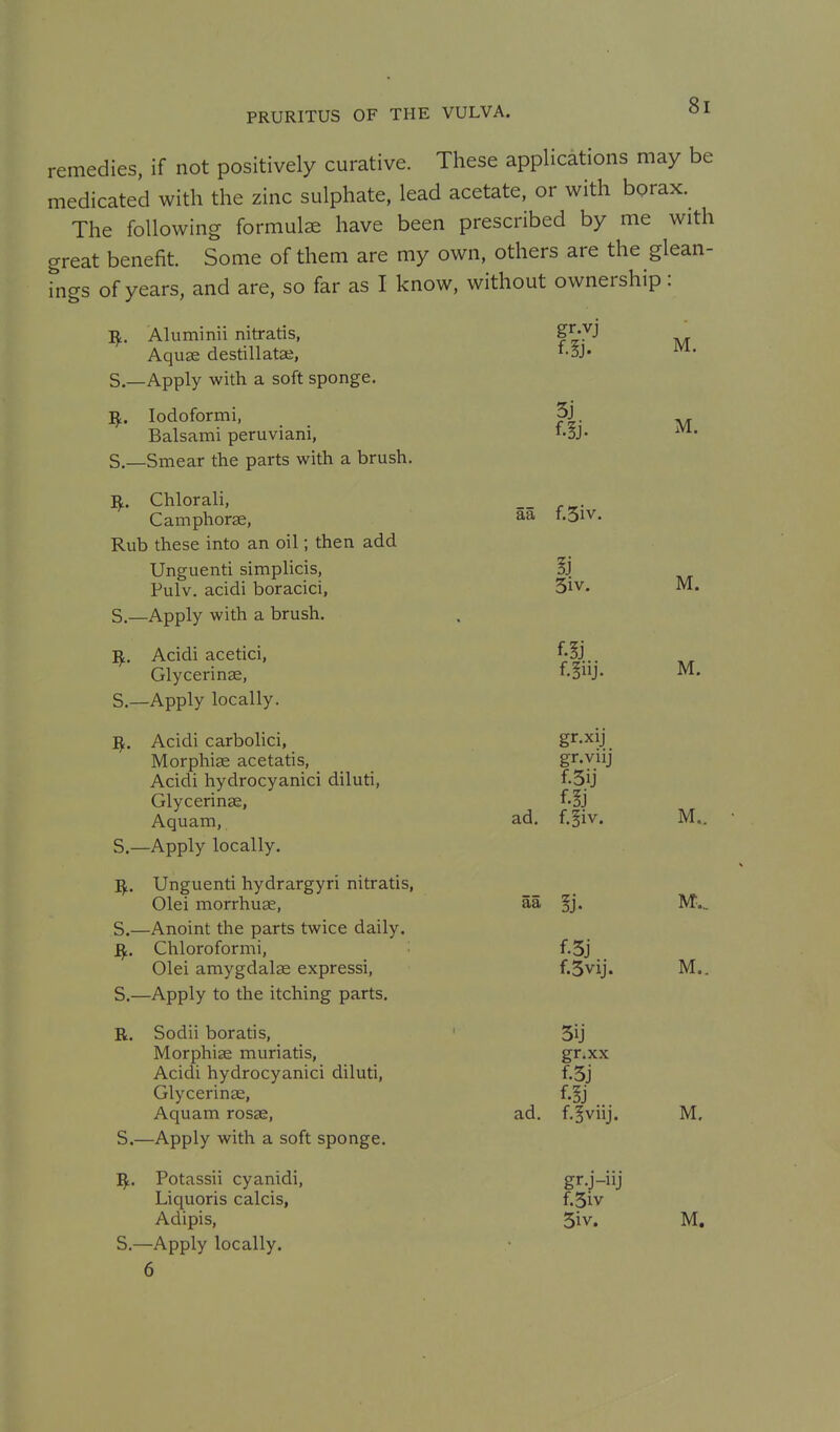remedies, if not positively curative. These applications may be medicated with the zinc sulphate, lead acetate, or with borax. The following formula have been prescribed by me with great benefit. Some of them are my own, others are the glean- Tngs of years, and are, so far as I know, without ownership: Aluminii nitratis, g^-yj ^ Aquae destillatse, *oJ« -^^a- S.—Apply with a soft sponge. ^. lodoformi, 3j Balsami peruviani, i-3j- S.—Smear the parts with a brush. ^. Chlorali, __ Camphorae, t.Div. Rub these into an oil; then add Unguenti simplicis, 5} Pulv, acidi boracici, 5iv. M. S.—Apply with a brush. Acidi acetici, f-5j. Glycerinse, f-§J- M. S.—Apply locally. ^. Acidi carbolici, S^'^W. Morphise acetatis, gr-viij Acidi hydrocyanic! diluti, f.3ij Glycerinae, f-ij Aquam, ad. f.§iv. M.. S.—Apply locally. I^. Unguenti hydrargyri nitratis, Olei morrhuge, aa §j. WP.. S.—Anoint the parts twice daily. Sj,. Chloroformi, f.3j Olei amygdalae expressi, f.Svij. M.. S.—Apply to the itching parts. R. Sodii boratis, ' 3ij Morphise muriatis, gr.xx Acidi hydrocyanici diluti, f.3j Glycerinae, f.§j Aquam rosse, ad. f.^viij. M, S.—Apply with a soft sponge. ^. Potassii cyanidi, gr.j-iij Liquoris calcis, f.3iv Adipis, 3iv. M, S.—Apply locally. 6