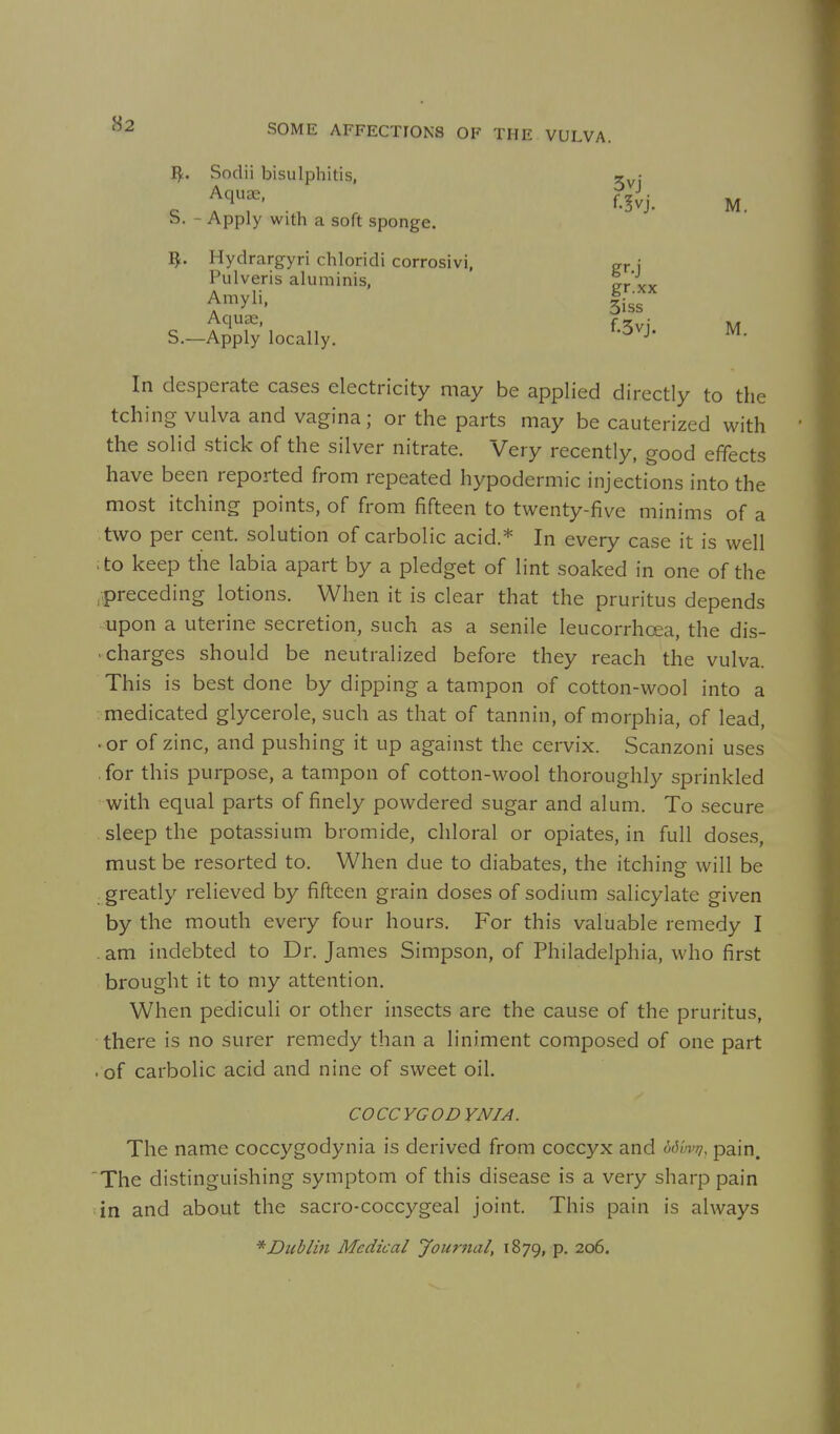 I^. Sodii bisulphitis, Aquae, S. - Apply with a soft sponge. ^. Hydrargyri chloridi corrosivi, Pulveris aluminis, Amyli, Aquae, S.—Apply locally. In desperate cases electricity may be applied directly to the tching vulva and vagina; or the parts may be cauterized with the solid stick of the silver nitrate. Very recently, good effects have been reported from repeated hypodermic injections into the most itching points, of from fifteen to twenty-five minims of a two per cent, solution of carbolic acid.* In every case it is well ;to keep the labia apart by a pledget of lint soaked in one of the .preceding lotions. When it is clear that the pruritus depends upon a uterine secretion, such as a senile leucorrhoea, the dis- . charges should be neutralized before they reach the vulva. This is best done by dipping a tampon of cotton-wool into a medicated glycerole, such as that of tannin, of morphia, of lead, .or of zinc, and pushing it up against the cervix. Scanzoni uses .for this purpose, a tampon of cotton-wool thoroughly sprinkled with equal parts of finely powdered sugar and alum. To secure sleep the potassium bromide, chloral or opiates, in full doses, must be resorted to. When due to diabates, the itching will be .greatly relieved by fifteen grain doses of sodium salicylate given by the mouth every four hours. For this valuable remedy I .am indebted to Dr. James Simpson, of Philadelphia, who first brought it to my attention. When pediculi or other insects are the cause of the pruritus, there is no surer remedy than a liniment composed of one part • of carbolic acid and nine of sweet oil. COCCYGODYNIA. The name coccygodynia is derived from coccyx and b6'm>Ji, pain. The distinguishing symptom of this disease is a very sharp pain in and about the sacro-coccygeal joint. This pain is always * Dublin Medical Journal, 1879, P- 206. 3vj f.!vj. M. gr.xx 3iss f.3vj. M.