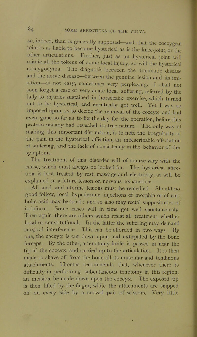 SO, indeed, than is generally supposed—and that the coccygeal joint is as liable to become hysterical as is the knee-joint, or the other articulations. Further, just as an hysterical joint will mimic all the tokens of some local injury, so will the hysterical coccygodynia. The diagnosis between the traumatic disease and the nerve disease—between the genuine lesion and its imi- tation—is not easy, sometimes very perplexing. I shall not soon forget a case of very acute local suffering, referred by the lady to injuries sustained in horseback exercise, which turned out to be hysterical, and eventually got well. Yet I was so imposed upon, as to decide the removal of the coccyx, and had even gone so far as to fix the day for the operation, before this protean malady had revealed its true nature. The only way of making this important distinction, is to note the irregularity of the pain in the hysterical affection, an indescribable affectation of suffering, and the lack of consistency in the behavior of the symptoms. The treatment of this disorder will of course vary with the cause, which must always be looked for. The hysterical affec- tion is best treated by rest, massage and electricity, as will be explained in a future lesson on nervous exhaustion. All anal and uterine lesions must be remedied. Should no good follow, local hypodermic injections of morphia or of car- bolic acid may be tried; and so also may rectal suppositories of iodoform. Some cases will in time get well spontaneously. Then again there are others which resist all treatment, whether local or constitutional. In the latter the suffering may demand surgical interference. This can be afforded in two ways. By one, the coccyx is cut down upon and extirpated by the bone forceps. By the other, a tenotomy knife is passed in near the tip of the coccyx, and carried up to the articulation. It is then made to shave off from the bone all its muscular and tendinous attachments. Thomas recommends that, whenever there is difficulty in performing subcutaneous tenotomy in this region, an incision be made down upon the coccyx. The exposed tip is then lifted by the finger, while the attachments are snipped off on every side by a curved pair of scissors. Very little